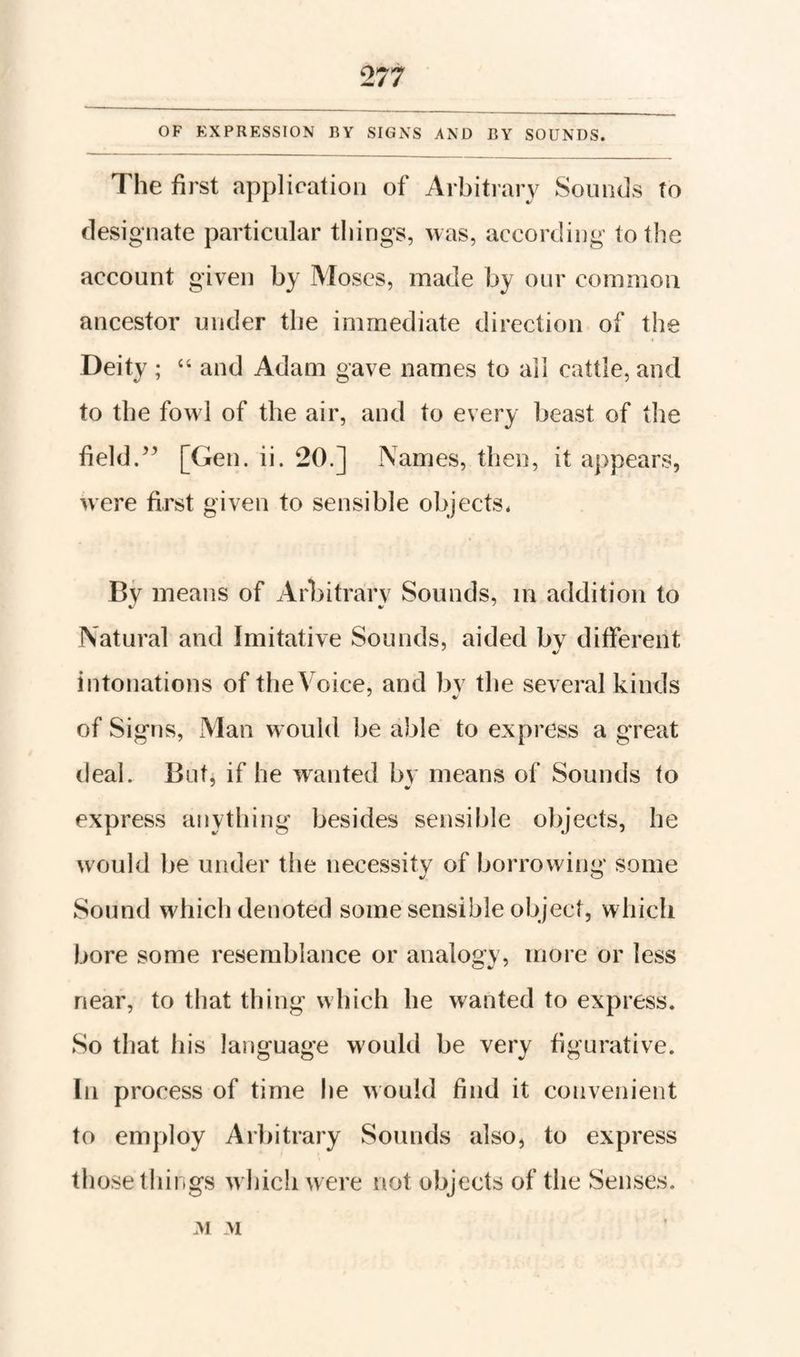 OF EXPRESSION BY SIGNS AND BY SOUNDS. The first application of Arbitrary Sounds To designate particular things, was, according to the account given by Moses, made by our common ancestor under the immediate direction of the Deity ; and Adam gave names to ail cattle, and to the fowl of the air, and to every beast of the field.[Gen. ii. 20.] Names, then, it appears, were first given to sensible objeets. By means of Arbitrarv Sounds, in addition to Natural and Imitative Sounds, aided bv different intonations of the Voice, and bv the several kinds of Signs, xMan would be able to express a great deal. But, if he wanted bv means of Sounds to express anything besides sensible objects, he would be under the necessity of borrowing some Sound which denoted some sensible object, which bore some resemblance or analogy, more or less near, to that thing which he wanted to express. So that his language would be very figurative. In process of time he would find it convenient to employ Arbitrary Sounds also, to express those things which were not objects of the Senses. yv M