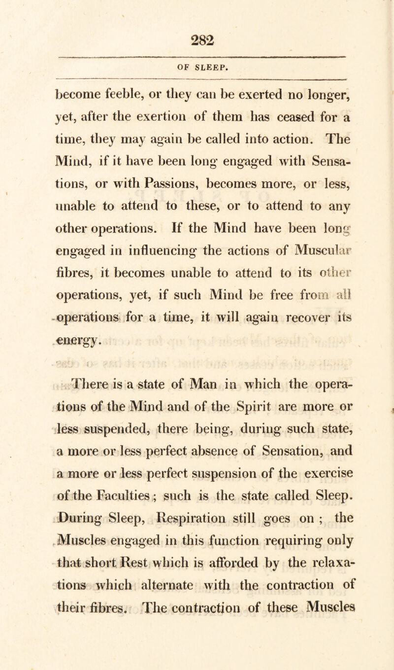 OF SLEEP. become feeble, or they can be exerted no longer, yet, after the exertion of them has ceased for a time, they may again be called into action. The Mind, if it have been long engaged with Sensa¬ tions, or with Passions, becomes more, or less, unable to attend to these, or to attend to any other operations. If the Mind have been long engaged in influencing the actions of Muscular fibres, it becomes unable to attend to its other operations, yet, if such Mind be free from all -operations for a time, it will again recover its ^energy. r. There is a state of Man in which the opera¬ tions of the Mind and of the Spirit are more or iless suspended, there being, during such state, a more or less perfect absence of Sensation, and a more or less perfect suspension of the exercise of the Faculties; such is the state called Sleep. . During Sleep, Respiration still goes on ; the .Muscles engaged in this function requiring only that short Rest which is afforded by the relaxa¬ tions which alternate with the contraction of their fibres. The contraction of these Muscles
