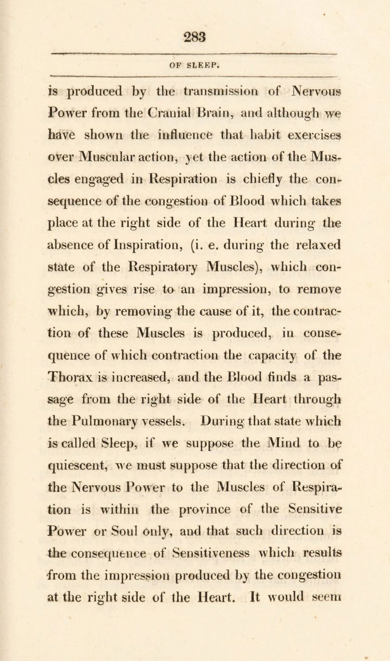 OF SLEEP. is produced by the transmission of Nervous Power from tlie Cranial Brain, aiid although we have shown the influence that habit exercises over Muscular action, yet the action of the Mus¬ cles engaged in Respiration is chiefly the con¬ sequence of the congestion of Blood which takes place at the right side of the Heart during the absence of Inspiration, (i. e. during the relaxed state of the Respiratory Muscles), which con¬ gestion gives rise to an impression, to remove which, by removing the cause of it, the contrac¬ tion of these Muscles is produced, in conse¬ quence of wdiich contraction the capacity of the Thorax is increased, and the Blood finds a pas¬ sage from the right side of the Heart through the Pulmonary vessels. During that state which is called Sleep, if we suppose the Mind to be quiescent, w e must suppose that the direction of the Nervous Power to the Muscles of Respira¬ tion is within the province of the Sensitive Power or Soul only, and that such direction is the consequence of Sensitiveness which results from the impression produced by the congestion at the right side of the Heart. It would seem