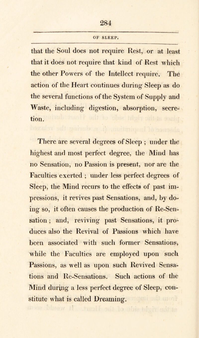 OF SLEEP. that the Soul does not require Rest, or at least that it does not require that kind of Rest which the other Powers of the Intellect require. The action of the Heart continues during Sleep as do the several functions of the System of Supply and Waste, including digestion, absorption, secre- tion. There are several degrees of Sleep ; under the highest and most perfect degree, the Mind has no Sensation, no Passion is present, nor are the Faculties exerted ; under less perfect degrees of Sleep, the Mind recurs to the effects of past im¬ pressions, it revives past Sensations, and, by do¬ ing so, it often causes the production of Re-Sen¬ sation ; and, reviving past Sensations, it pro¬ duces also the Revival of Passions which have been associated with such former Sensations, while the Faculties are employed upon such Passions, as well as upon such Revived Sensa*- tions and Re-Sensations. Such actions of the Mind during a less perfect degree of Sleep, con¬ stitute what is called Dreaming.