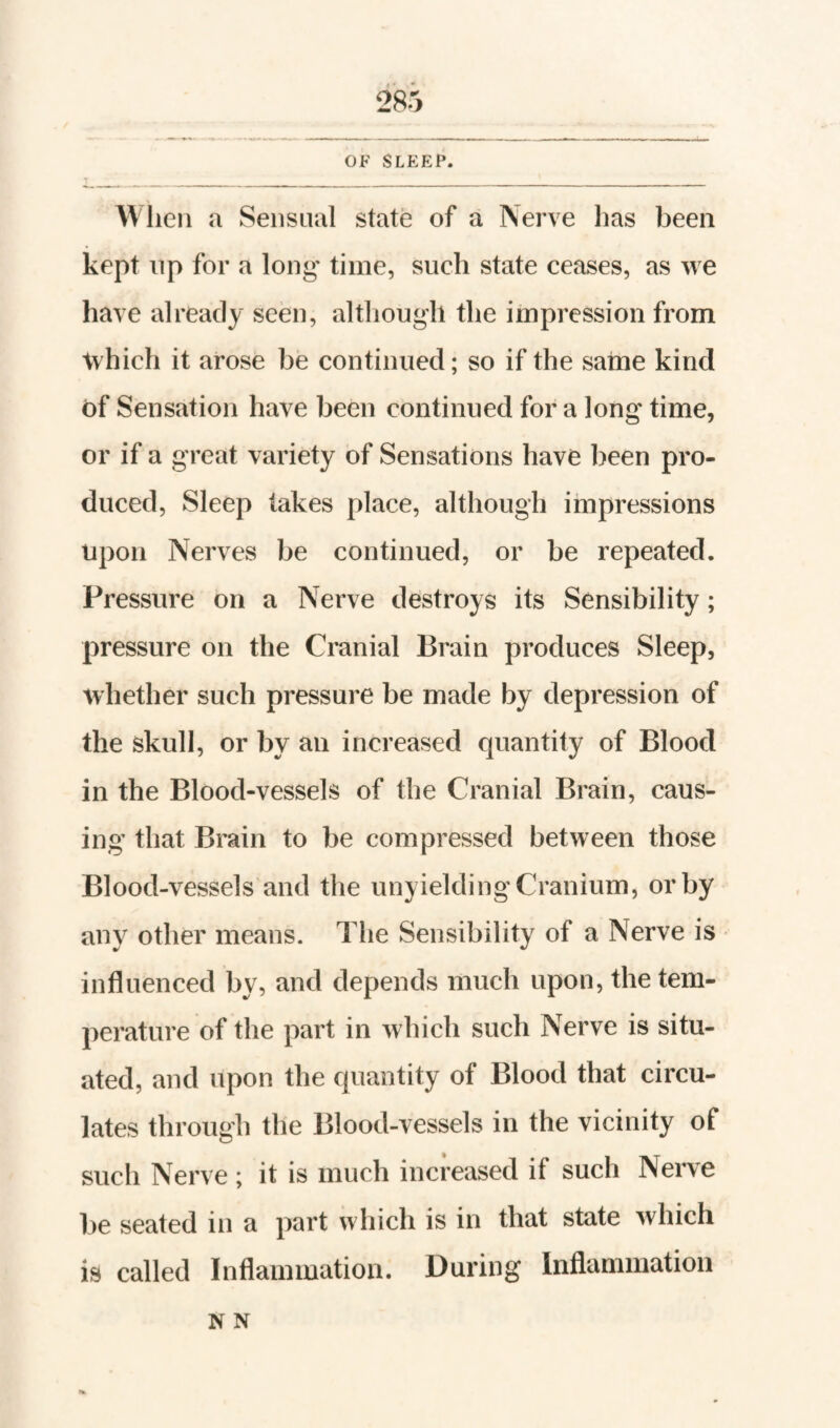 kept up for a long time, such state ceases, as we have already seen, although the impression from which it arose be continued; so if the same kind of Sensation have been continued for a long time, or if a great variety of Sensations have been pro¬ duced, Sleep lakes place, although impressions upon Nerves be continued, or be repeated. Pressure on a Nerve destroys its Sensibility; pressure on the Cranial Brain produces Sleep, whether such pressure be made by depression of the skull, or by an increased quantity of Blood in the Blood-vessels of the Cranial Brain, caus¬ ing that Brain to be compressed between those Blood-vessels and the unyielding Cranium, or by any other means. The Sensibility of a Nerve is influenced by, and depends much upon, the tem¬ perature of the part in which such Nerve is situ¬ ated, and upon the quantity of Blood that circu¬ lates through the Blood-vessels in the vicinity of such Nerve ; it is much increased if such Nerve be seated in a part which is in that state which is called Inflammation. During Inflammation