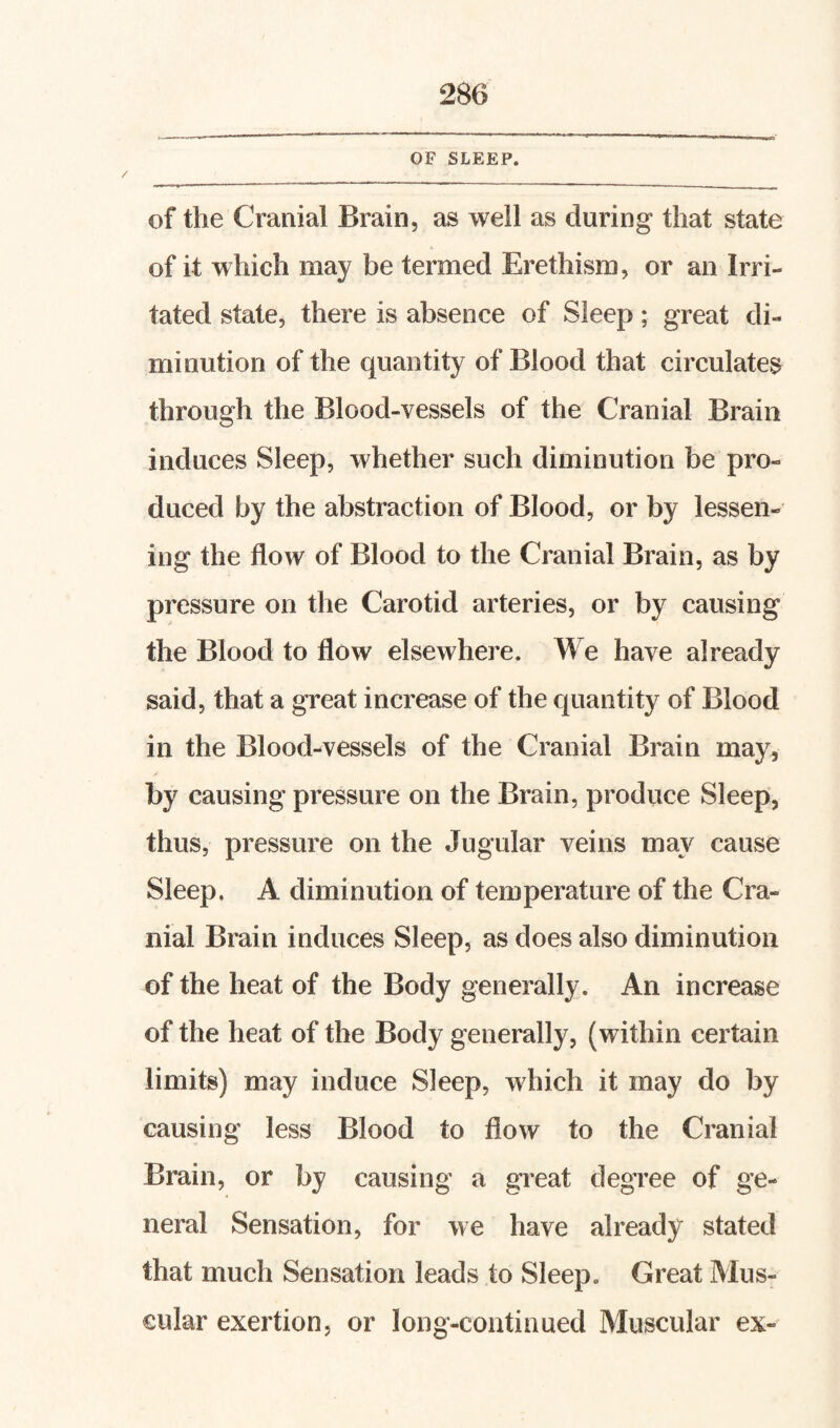 OF SLEEP. of the Cranial Brain, as well as during that state of it which may be termed Erethism, or an Irri¬ tated state, there is absence of Sleep; great di¬ minution of the quantity of Blood that circulates through the Blood-vessels of the Cranial Brain induces Sleep, whether such diminution be pro¬ duced by the abstraction of Blood, or by lessen¬ ing the flow of Blood to the Cranial Brain, as by pressure on the Carotid arteries, or by causing the Blood to flow elsewhere. We have already said, that a great increase of the quantity of Blood in the Blood-vessels of the Cranial Brain may, by causing pressure on the Brain, produce Sleep, thus, pressure on the Jugular veins may cause Sleep. A diminution of temperature of the Cra¬ nial Brain induces Sleep, as does also diminution of the heat of the Body generally. An increase of the heat of the Body generally, (within certain limits) may induce Sleep, which it may do by causing less Blood to flow to the Cranial Brain, or by causing a great degree of ge¬ neral Sensation, for we have already stated that much Sensation leads to Sleep. Great Mus¬ cular exertion, or long-continued Muscular ex-