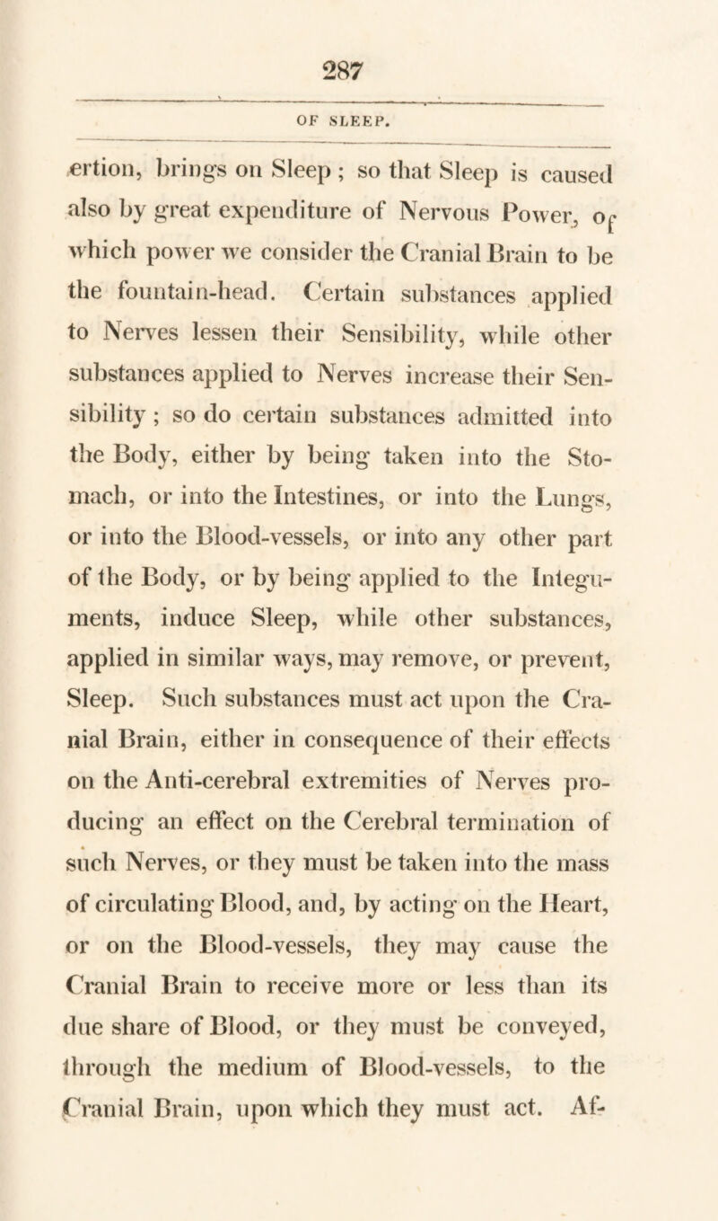 ertion, bring-s on Sleep ; so that Sleep is caused also by great expenditure of Nervous Power, o^ which power we consider the Cranial Brain to be the fountain-head. Certain substances applied to Nerv’^es lessen their Sensibility, while other substances applied to Nerves increase their Sen¬ sibility ; so do certain substances admitted into the Body, either by being taken into the Sto¬ mach, or into the Intestines, or into the Lungs, or into the Blood-vessels, or into any other part of the Body, or by being applied to the Integu¬ ments, induce Sleep, while other substances, applied in similar ways, may remove, or prevent. Sleep. Such substances must act upon the Cra¬ nial Brain, either in consequence of their effects on the Anti-cerebral extremities of Nerves pro¬ ducing an effect on the Cerebral termination of such Nerves, or they must be taken into the mass of circulating Blood, and, by acting on the Heart, or on the Blood-vessels, they may cause the Cranial Brain to receive more or less than its due share of Blood, or they must be conveyed, through the medium of Blood-vessels, to the Cranial Brain, upon which they must act. Af-