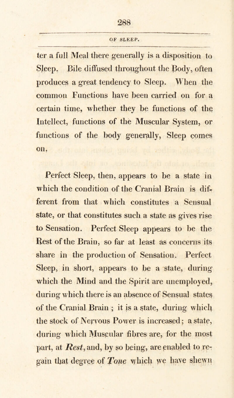 OF SLEEP. ter a full Meal there generally is a disposition to Sleep. Bile diffused throughout the Body, often produces a great tendency to Sleep. When the common Functions have been carried on for a certain time, whether they be functions of the Intellect, functions of the Muscular System, or functions of the body generally, Sleep comes on. Perfect Sleep, then, appears to be a state in which the condition of the Cranial Brain is dif¬ ferent from that which constitutes a Sensual state, or that constitutes such a state as gives rise to Sensation. Perfect Sleep appears to be the Best of the Brain, so far at least as concerns its share in the production of Sensation. Perfect Sleep, in short, appears to be a state, during which the Mind and the Spirit are unemployed, during which there is an absence of Sensual states of the Cranial Brain ; it is a state, during which the stock of Nervous Power is increased; a state, during which Muscular fibres are, for the most part, at Rest, and, by so being, are enabled to re¬ gain that degree of Tone which >ve have shewn