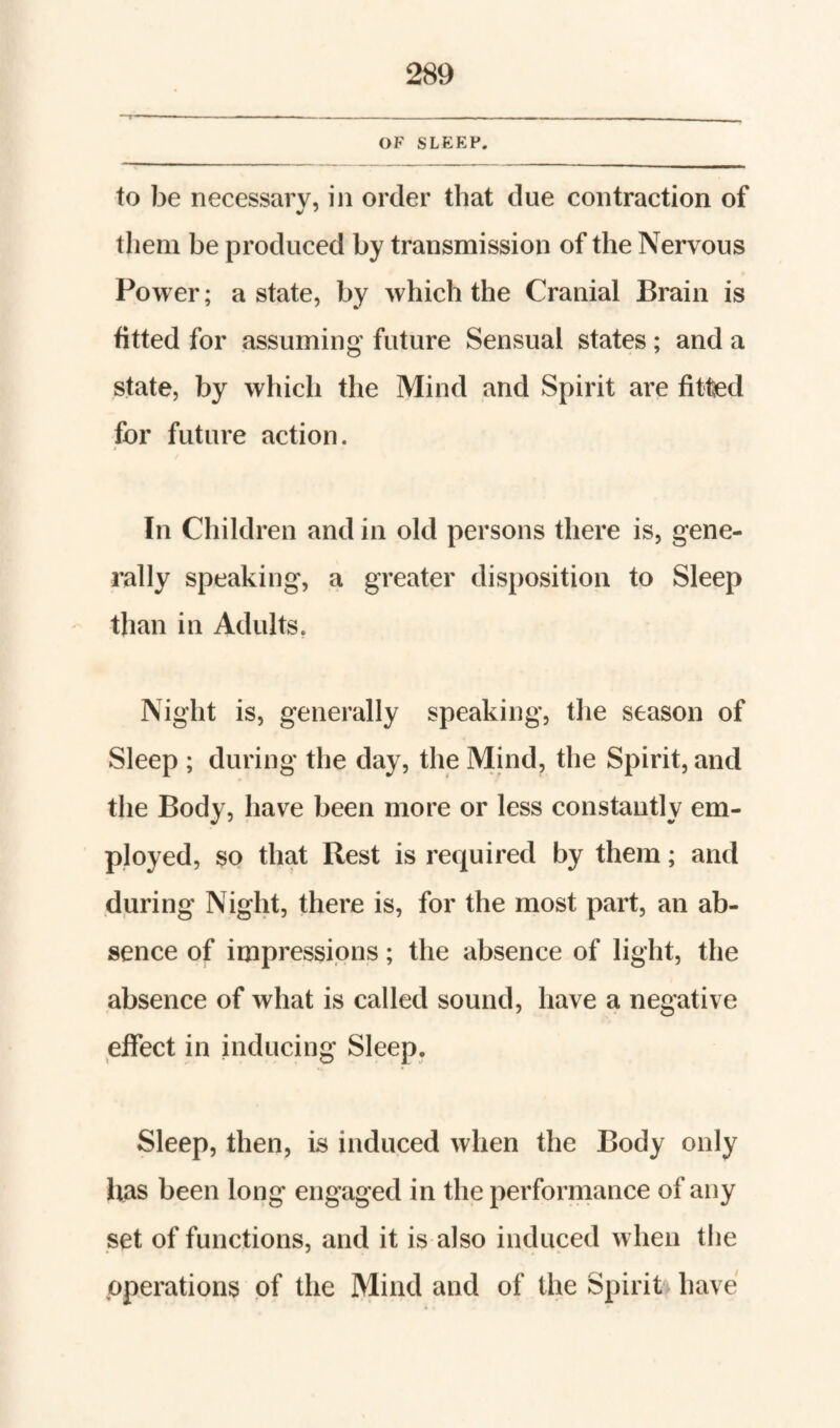 OF slp:ep. to be necessary, in order that due contraction of them be produced by transmission of the Nervous Power; a state, by which the Cranial Brain is fitted for assuming future Sensual states; and a state, by which the Mind and Spirit are fittel for future action. In Children and in old persons there is, gene¬ rally speaking, a greater disposition to Sleep than in Adults, Night is, generally speaking, the season of Sleep ; during the day, the Mind, the Spirit, and the Body, have been more or less constantly em¬ ployed, so that Rest is required by them; and during Night, there is, for the most part, an ab¬ sence of impressions; the absence of light, the absence of what is called sound, have a negative effect in inducing Sleep. Sleep, then, is induced when the Body only has been long engaged in the performance of any set of functions, and it is also induced when the operations of the Mind and of the Spirit have
