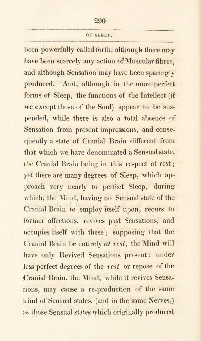 OF SLEEP. been powerfully called forth, although there may have been scarcely any action of Muscular fibres, and although Sensation may have been sparingly produced. And, although in tlie more perfect forms of Sleep, the functions of the Intellect (if we except those of the Soul) appear to be sus¬ pended, while there is also a total absence of Sensation from present impressions, and conser quently a state of Cranial Brain different from that which we have denominated a Sensual state, the Cranial Brain being in this respect at rest; yet there are many degrees of Sleep, which ap¬ proach very nearly to perfect Sleep, during which; the Mind, having no Sensual state of the Cranial Brain to employ itself upon, recurs to former affections, revives past Sensations, and occupies itself with these ; supposing that the Cranial Brain be entirely at rest, the Mind will have only Revived Sensations present; under less perfect degrees of the rest or repose of the Cranial Brain, the Mind, while it revives Sensa¬ tions, may cause a re-production of the same kind of Sensual states, (and in the same Nerves,) as those Sensual states which originally produced