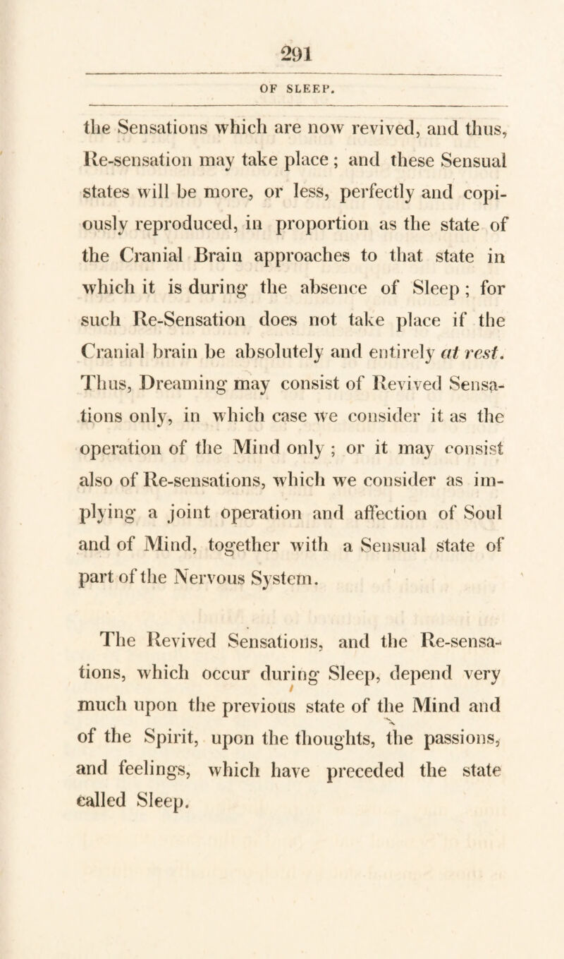 OF SLEEP. the Sensations which are now revived, and thus, Re-sensation may take place ; and these Sensual states will be more, or less, perfectly and copi¬ ously reproduced, in proportion as the state of the Cranial Brain approaches to that state in which it is during the absence of Sleep; for such Re-Sensation does not take place if the Cranial brain be absolutely and entirely at rest. Thus, Dreaming may consist of Revived Sensa¬ tions only, in which case we consider it as the operation of the Mind only ; or it may consist also of Re-sensations, which we consider as im¬ plying a joint Operation and affection of Soul and of Mind, together with a Sensual state of part of the Nervous System. The Revived Sensations, and the Re-sensa¬ tions, which occur during Sleep, depend very much upon the previous state of the Mind and V of the Spirit, upon the thoughts, the passions, and feelings, which have preceded the state called Sleep.