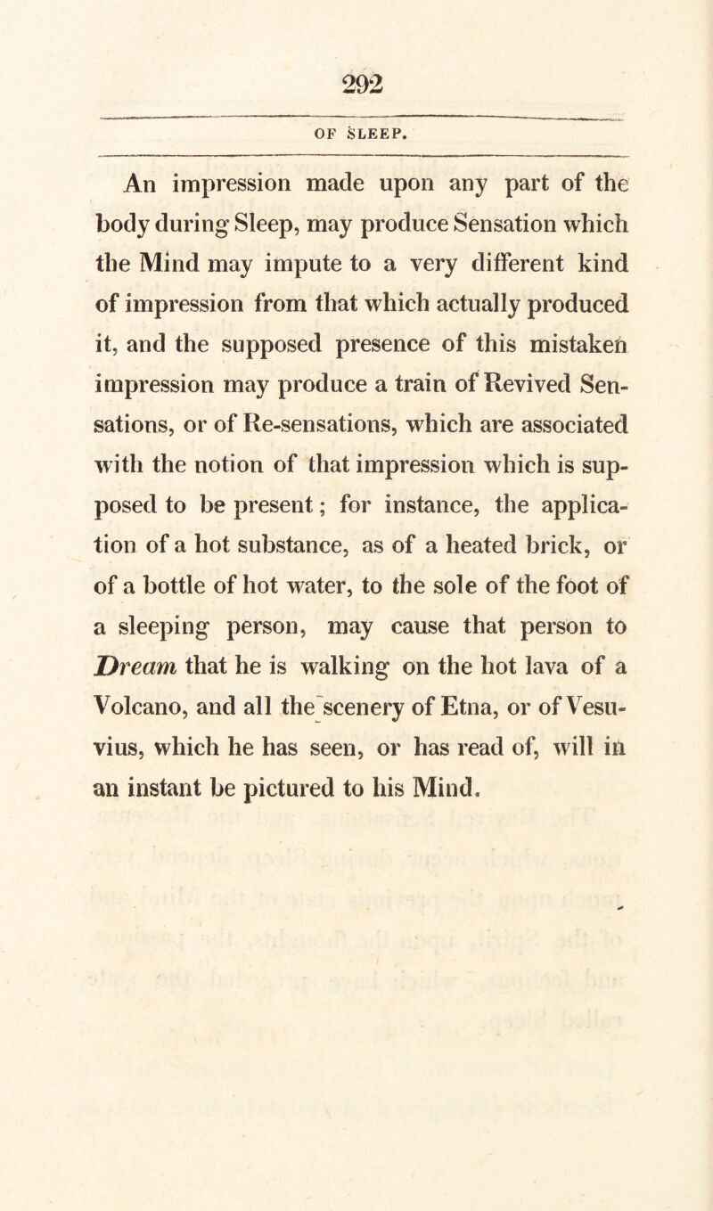 OF SLEEP. An impression made upon any part of the body during Sleep, may produce Sensation which the Mind may impute to a very different kind of impression from that which actually produced it, and the supposed presence of this mistaken impression may produce a train of Revived Sen¬ sations, or of Re-sensations, which are associated with the notion of that impression which is sup¬ posed to be present; for instance, the applica¬ tion of a hot substance, as of a heated brick, or of a bottle of hot water, to the sole of the foot of a sleeping person, may cause that person to Dream that he is walking on the hot lava of a Volcano, and all the scenery of Etna, or of Vesu¬ vius, which he has seen, or has read of, will in an instant be pictured to his Mind.