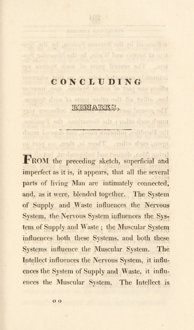 C O N C L U DING » I ■■ y < ^ * ' ) . From the preceding sketch, superficial and imperfect as it is, it appears, that all the several parts of living Man are intimately connected, and, as it were, blended together. The System of Supply and Waste influences the Nervous System, the Nervous System influences the Sys¬ tem of Supply and Waste ; the Muscular System influences both these Systems, and both these Systems influence the Muscular System. The Intellect influences the Nervous System, it influ¬ ences the System of Supply and Waste, it influ¬ ences the Muscular System. The Intellect is, o o