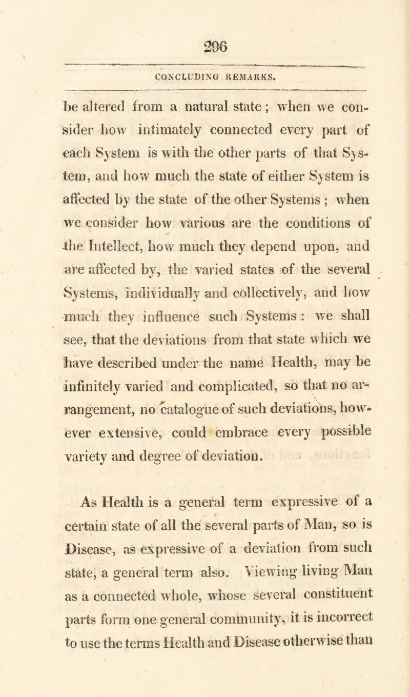 CONCLUDING REMARKS. be altered from a natural state; wben we con¬ sider how intimately connected every part of each System is with the other parts of that Sys¬ tem, and how much the state of either Svstem is affected by the state of the other Systems ; w hen we consider how various are the conditions of the Intellect, how much they depend upon, and are affected bv, the varied states of the several Systems, individually and collectively, and how much they influence such Systems : we shall see, that the deviations from that state which we have described under the name Health, may be infinitely varied and complicated, so that no ar¬ rangement, no catalogue of such deviations, how^- ever extensive, could embrace every possible variety and degree of deviation. As Health is a general term expressive of a certain state of all the several parts of Man, so is Disease, as expressive of a deviation from such state, a general term also. Viewing living Man as a connected whole, whose several constituent parts form one general community, it is incorrect to use the terms Health and Disease otherw ise than