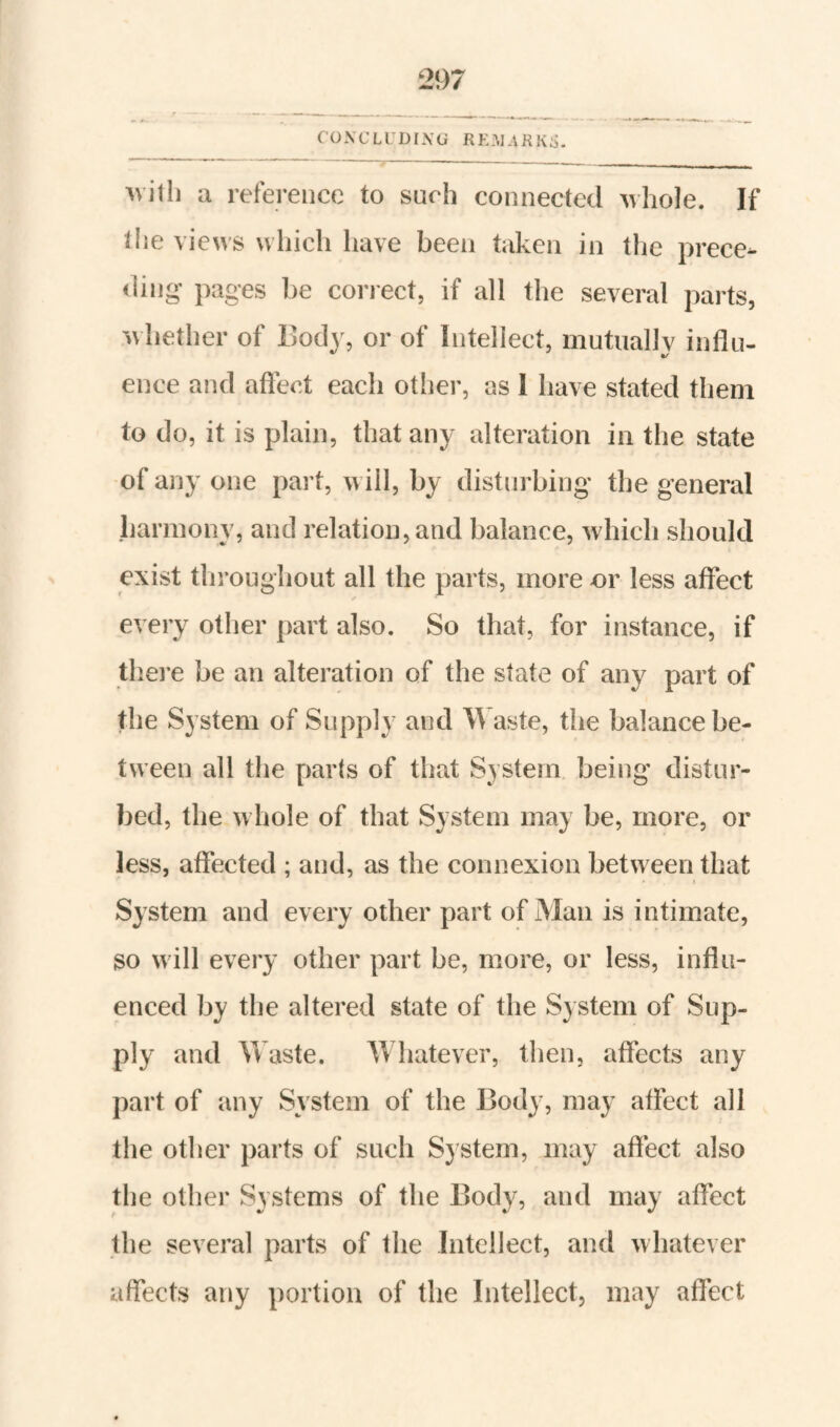 COXCLl’DIXU RKlUKIid. willi a reference to such connected whole. If die views which have been taken in the prece¬ ding pages be correct, if all the several parts, whether of Body, or of Intellect, mutuallv influ- ence and afleot each otlier, as 1 have stated them to do, it is plain, that any alteration in the state of any one part, will, by disturbing the general harmony, and relation, and balance, which should exist throughout all the parts, more or less affect every other part also. So that, for instance, if there be an alteration of the state of any part of the System of Supply and Waste, the balance be¬ tween all the parts of that System, being distur¬ bed, the whole of that System may be, more, or less, affected ; and, as the connexion between that I System and every other part of Man is intimate, so will every other part be, more, or less, influ¬ enced by the altered state of the S} stem of Sup¬ ply and Vv aste. Whatever, then, affects any j)art of any System of the Body, may affect all the other parts of such System, may affect also the other Systems of the Body, and may affect the several parts of the Intellect, and whatever affects any portion of the Intellect, may affect