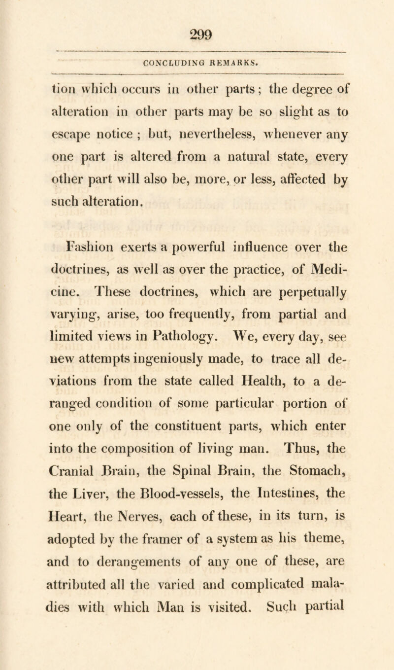 CONXLUDING REMARKS. tion which occurs in other parts; the degree of alteration in other parts may be so slight as to escape notice ; hut, nevertheless, whenever any one part is altered from a natural state, every other part will also be, more, or less, affected by such alteration. Fashion exerts a powerful influence over the doctrines, as well as over the practice, of Medi¬ cine. These doctrines, which are perpetually varying, arise, too frequently, from partial and limited views in Pathology. We, every day, see new attempts ingeniously made, to trace all de¬ viations from the state called Health, to a de¬ ranged condition of some particular portion of one only of the constituent parts, which enter into the composition of living man. Thus, the Cranial Brain, the Spinal Brain, the Stomach, the Liver, the Blood-vessels, the Intestines, the Heart, the Nerves, each of these, in its turn, is adopted by the framer of a system as his theme, and to derangements of any one of these, are attributed all the varied and complicated mala¬ dies with which Man is visited. Such partial