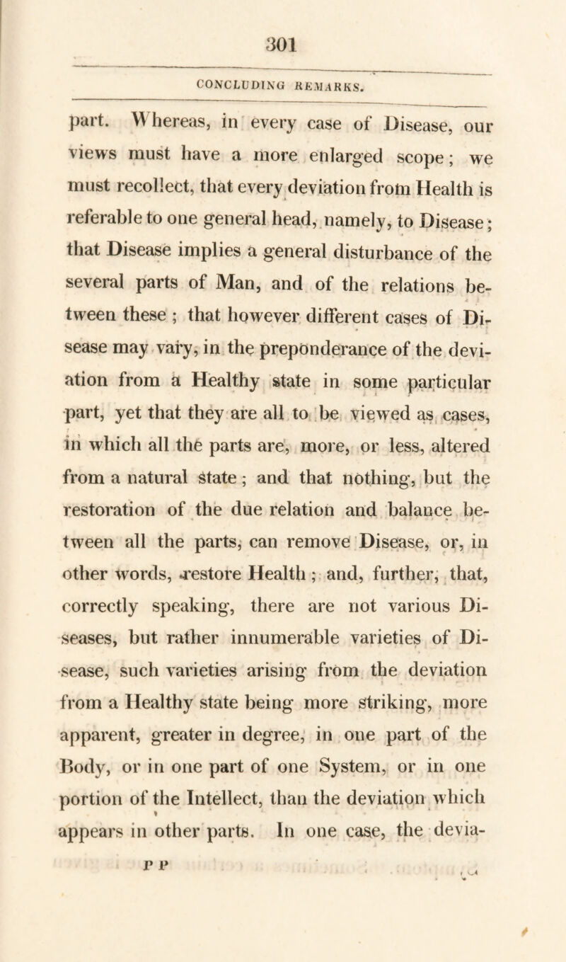 CONCLUDING KKAL4RKS. part. 'W hereas, in every case of Disease, our views must have a niore enlarged scope; w'e must recollect, that every deviation from Health is referable to one general head, namely, to Disease ; that Disease implies a general disturbance of the several parts of Man, and of the relations be- 4 tween these ; that however, different cases of sease may.varyf in the preponderance of the devi¬ ation from a Healthy estate in some particular part, yet that they are all,to be viewed as. cases, iii which all the parts are, more, or less, altered from a natural ^tate; and that nothing, but the restoration of the due relation and balance be¬ tween all the parts,' can remove Disease, or, in other words, a'estore Health; and, further^ that, correctly speaking, there are not various Di¬ seases, but rather innumerable varieties of Di¬ sease, such varieties arising from the deviation from a Healthy state being more striking, .more apparent, greater in degree,’ in one part of the Body, or in one part of one System, or in one portion of the Intellect, than the deviation which » appears in other parts. In one case, the devia- /