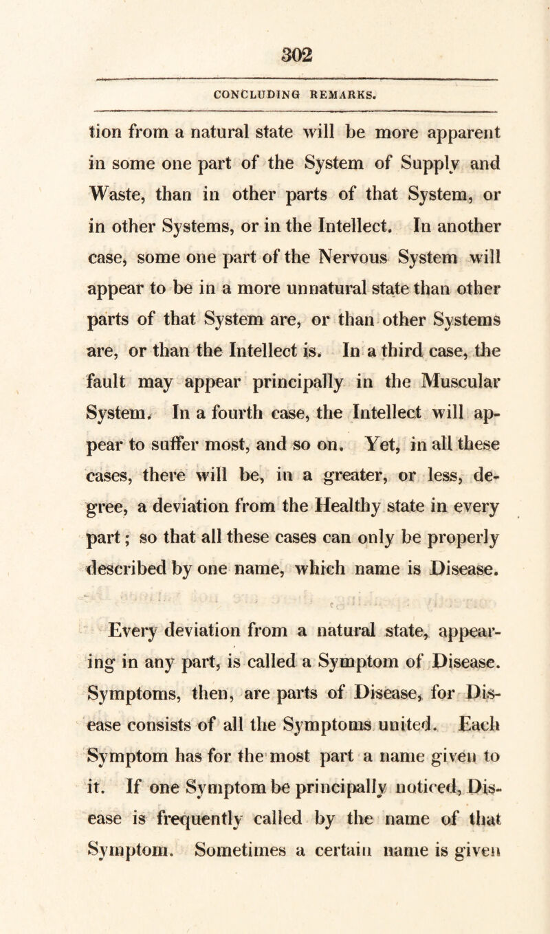 CONCLUDING REMARKS. tion from a natural state will be more apparent in some one part of the System of Supply and Waste, than in other parts of that System, or in other Systems, or in the Intellect, In another casej some one part of the Nervous System Mali appear to be in a more unnatural state than other parts of that System are, or than other Systems are, or than the Intellect is. In a third case, the fault may appear principally in the Muscular System. In a fourth case, the Intellect will ap¬ pear to suffer most, and so on. Yet, in all these cases, there will be, in a greater, or less, de¬ gree, a deviation from the Healthy state in every part; so that all these cases can only be properly described by one name, which name is Disease. Every deviation from a natural state, appear¬ ing in any part, is called a Symptom of Disease. Symptoms, then, are parts of Disease, for Dis¬ ease consists of all the Symptoms united. Each Symptom has for the’most part a name given to it. If one Symptom be principally noticed, Dis¬ ease is frequently called by the name of that Symptom. Sometimes a certain name is giveii