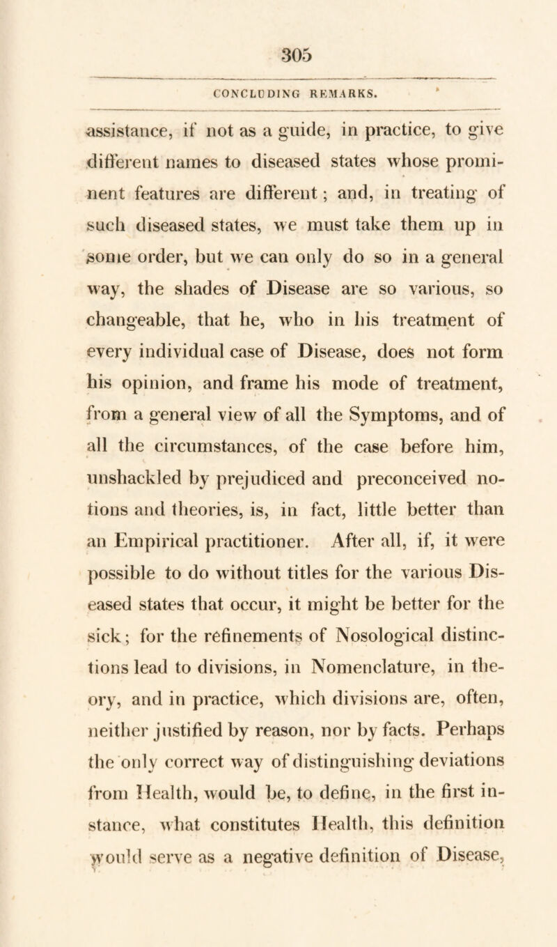 CONCLDDING REMARKS. assistance, if not as a guide, in practice, to give different names to diseased states whose promi¬ nent features are different; and, in treating of such diseased states, we must take them up in some order, but we can only do so in a general way, the shades of Disease are so various, so changeable, that he, who in his treatment of every individual case of Disease, does not form his opinion, and frame his mode of treatment, from a general view of all the Symptoms, and of all the circumstances, of the case before him, unshackled by prejudiced and preconceived no¬ tions and theories, is, in fact, little better than an Empirical practitioner. After all, if, it were possible to do without titles for the various Dis¬ eased states that occur, it might be better for the sick; for the refinements of Nosological distinc¬ tions lead to divisions, in Nomenclature, in the¬ ory, and in practice, which divisions are, often, neither justified by reason, nor by facts. Perhaps the only correct way of distinguishing deviations from Health, would be, to define, in the first in¬ stance, what constitutes Health, this definition would serve as a negative definition of Disease,