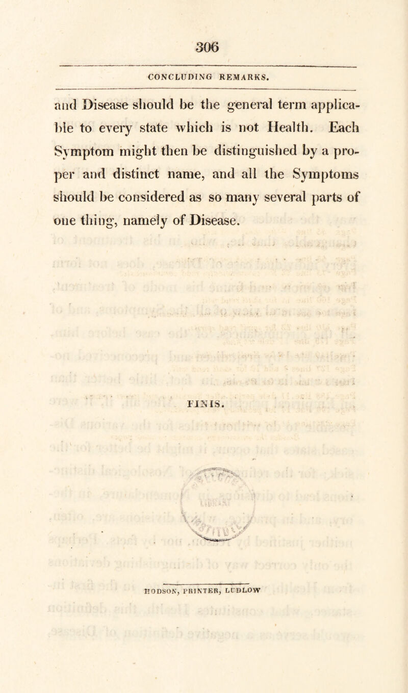 CONCLUDING REMARKS. and Disease should be the g-eneral term applica¬ ble to every state which is not Health. Each Symptom might then be distinguished by a pro¬ per and distinct name, and all the Symptoms should be considered as so many several parts of one thing, namely of Disease. /c FINIS. EODSON, PRINTER^ LUDLOW