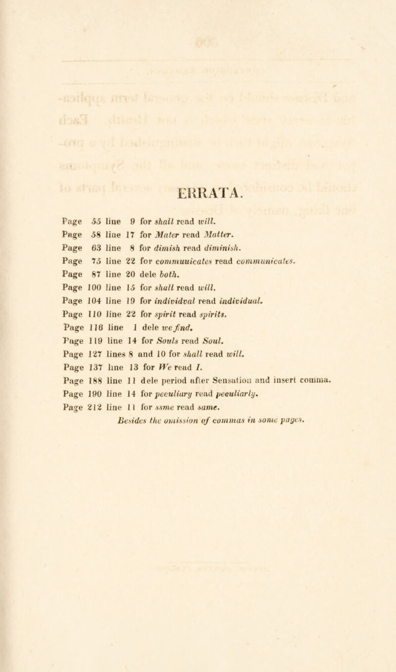 EKUAJ’A. Fcige <5.5 line 9 for shall read ivill. Page <58 line 17 for Mater read Mutter. Page 63 line 8 for dimish read diminish. Page 7,5 line 22 for commuuicates read communicates. Page 87 line 20 dele both. Page 100 line 1,5 iov shall rcud ivill. Page 104 line 19 for individval read individual. Page 110 line 22 (or spirit resid spirits. Page 116 line 1 dele we fnd, 7’age 119 line 14 for Souls read Soul. Page 127 lines 8 and 10 for shall read wilt. Page 137 line 13 for Reread I. Page 188 line 11 dele period after Sensation and insert comma. Page 190 line 14 iov peculiary reud peculiarly. Page 212 line 11 [or ssme rend same. Besides the omission of commas in some pages.
