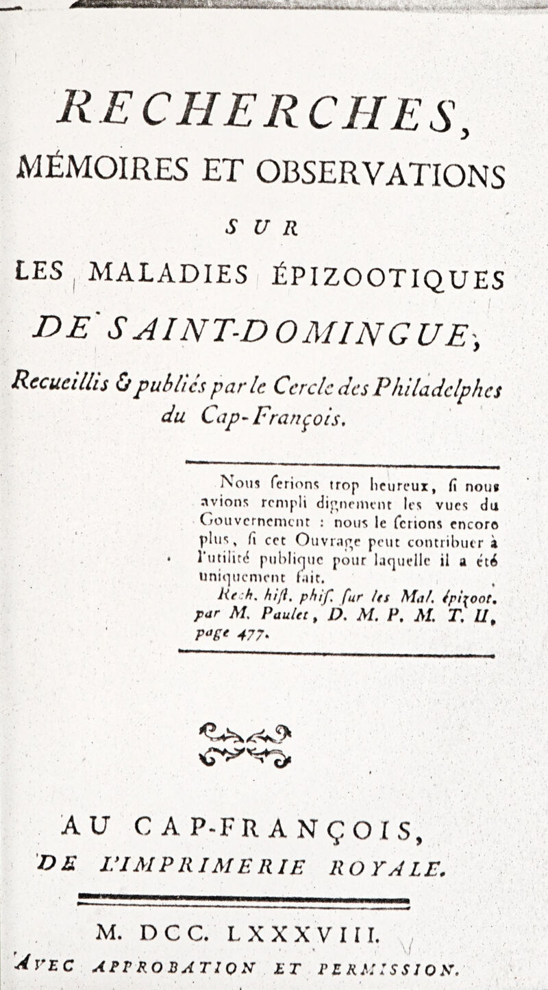 recherches, MÉMOIRES ET OBSERVATIONS SUR LES| MALADIES I ÉPIZOOTIQUES DE S AINT-D O MIN G UE\ ! 7 Recueillis Ùpublies par le Cercle des Philadclphcs du Cap-François, Nom ferion»; trop licurcux, fi nouf nvions rempli diptiniunt les vues du Gouvernemenr : nous le ferions encore plus, fi cet Ouvr;tr,e peut contribuer à • l’utilitc? pul)li(juc pour laquelle il a été iiniqucntent fait. , He:h, ht fl, phlf, fur its Mal. Iphoot, par M. PauUt, D. M. P, M. T, U, 477^ AU CAP-FRANÇOIS, DE ri MP RI ME RIE ROYALE. M. DCC. LXXX'VIII. , \l Avec approbation et permission.