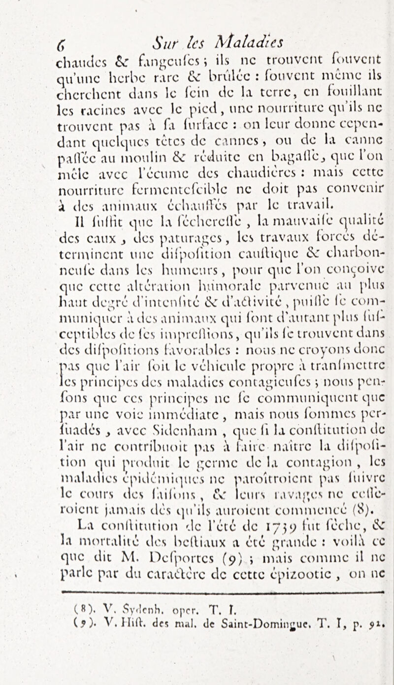 chaudes ^ fangculbs ; ils ne trouvent fouvent qu’une herbe rare brûlée : fouvent meme ils cherchent dans le fein de la terre, en fouillant les racines avec le pied, une nourriture qu’ils ne trouvent pas à fi furface : on leur donne cepen- dant quelques têtes de cannes, ou de la canne palfée au moulin ^ réduite en bagalléj que Ion mêle avec l’écume des chaudières : mais cette nourriture fermentcfcible ne doit pas convenir à des animaux échaulTés par le travail. Il hiliit que la lécherelfe , lamauvaifc cjualité des eaux j des pâturages, les travaux forces dé- terminent une diipolition cauflique ^ charbon- neufé dans les humeurs, pour que l’on conçoive que cette altération h.u'morale parvenue au {'lus liant degré d’intenhté d’adlivité , {luilfe (e com- muniquer à des animaux qui font d'autant plus (ul- ccptibles de l'es imprellions, qu’ils le trouvent dans des difjsofuions favorables : nous ne croyons donc pas que l’air Toit le véhicule propre à tranlmettre les principes des maladies contagieufes i nous pen- fons que ces principes ne fe communiquent que par une voie immédiate , mais nous fommes per- l'uadés y avec Sidenham , que li la conllitution de l’air ne contribuoit \\\s à faire naître la dilpoli- tion qui proiluit le germe de la contagion , les maladies épidémiipies ne paroitroient pas fuivre le cours des faifons , cv leurs iavag,es ne cellé- roient jamais dés qu’ils auroient commencé (8). La conllitution 'le l’été de 1759 fut lèche, la mortalité des belliatix a été grande : voih\ ce que dit M. Defportes (9) i mais comme il ne parle par du caradfère de cette épizootie , on ne (8). V. v^y<lcnh. oper. T. î. (5)- V.llid. des mal. de Saint-Domingue, T. î, p. 51.