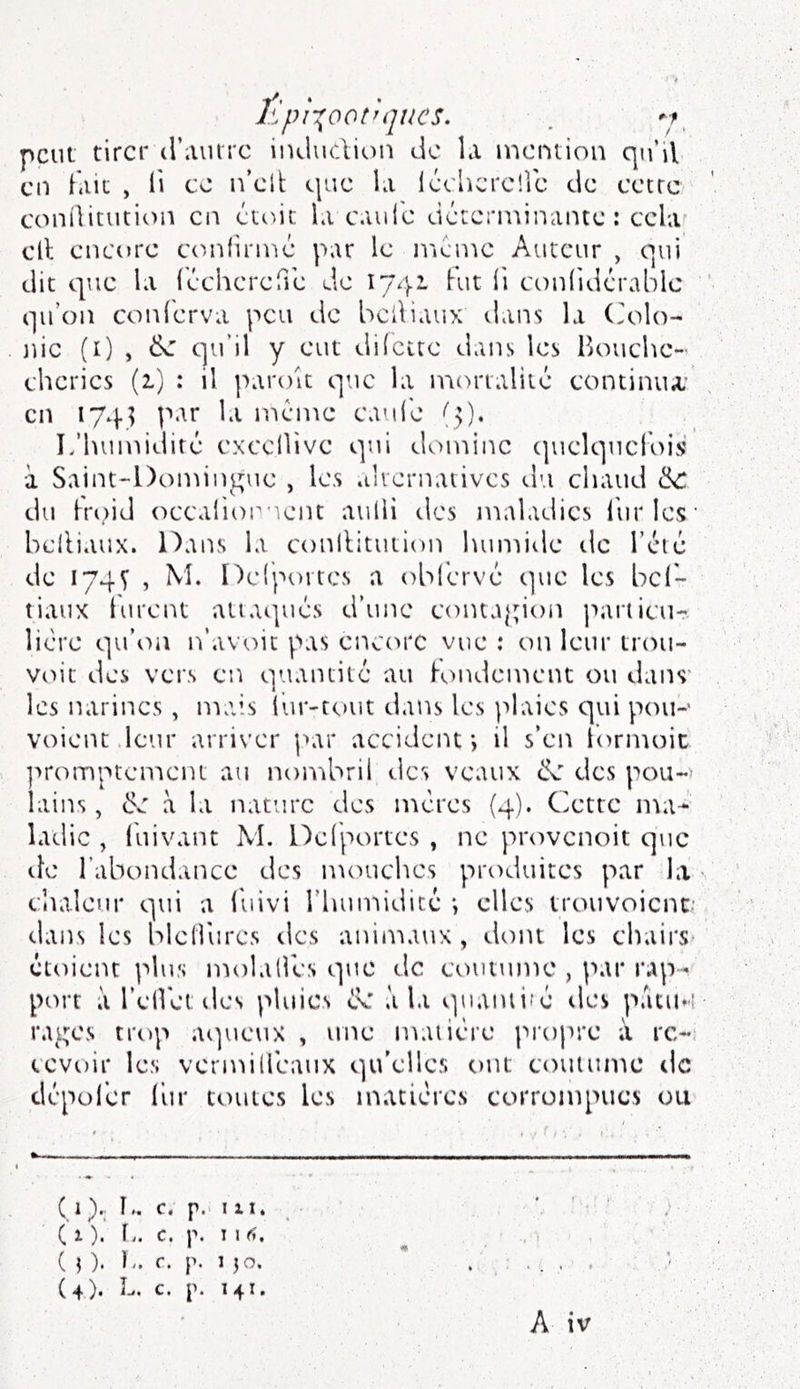 Êpi-^^ootujucs. . peut tirer cr.iiurc iiuiuction de la mention qu’il en fait , li ce n’cit (.|uc la léelicrcllc de cetre conüitution en étoic la caule déterminante : cclaf cil encore ecudirme par le meme Auteur , qui dit que la léchcrefre de 1742. Kit li ct)nlidérablc qu’on conlerva peu de beiliaux dans la (Kdo- nic (i) , ^ qu’il y eut dilctte dans les PK'uichc- cherics (1) : il paroit que la morialiic continua' en 174? par la même caule L’humidité exccllive qui domine (piclquefois à Saint-Domiip^uc , le.s »iliernavivcs du chaud ck: du Koid occaiiop'ient aulli des maladies liirles' belliaux. Dans la conllitution humide tic l’cic de 174V î ne(pt)itcs a obl'ervé que les bel*- tiaux turent attaqués d’une contaj;ion particu- lié’re qu’iui n’avoit pas enctu'C vue : on leur trtsu- voit des vei's en quantité au londement ou dans' les narines, mais lur-tout dans les plaies qui pou-' voient .leur arriver ]>ar accident*, il s’en tormoic ]'>rompten*icnt au nombril des veaux ck des pou~> lains, c>e à la nature des mères (4). Ciette ma- ladie , luivant M. Delportcs , ne provenoit que lie l’abondance des mtniches produites par la chaleur s]ui a iuivi l’humidicc *, elles trouvoienc' dans les bleliiires tics animaux, dont les chairs cteiient ]dus molaires que de ctuitumc , par rap- piu't à l’elVet des pluies de à la quaiuifé des patu*-î rages trop a(]ueux , une matière lU'opre ;i re- cevoir les vermillèaux qu’elles ont couitime de dèpol’er l'ur toutes les matières corrompues ou ( 1 K. c. p.. 111. ( 1 ). \,. c. p. I I fu { ]). K. r. p. 1 JO. Ù). L. c. p. 141.