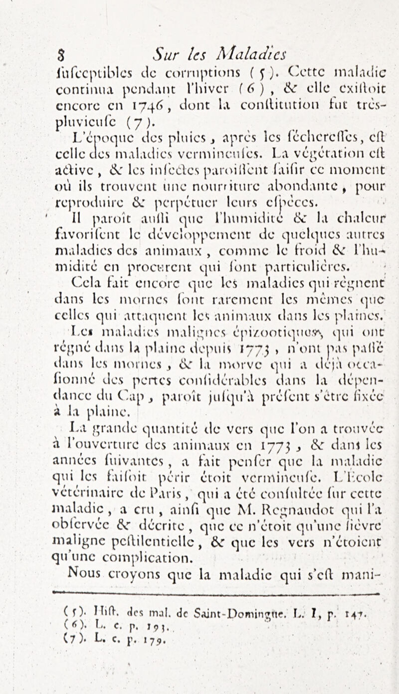 .('ufccpLiblcs de corruptions f y ). (ette maladie continua pciidant Thiver f 6 ) , elle cxilloic encore en 1746, dont la conllitution h)t très- pluvicidb (7). L’époque des pluies j apres les {'ccherefles, ciV celle (Jes maladies vermineules. La vci;ctation elt adivc , «Se les infbcles paroilîént iaifir ce moment où ils trouvent iine nourriture abondante, pour reproduire perpétuer leurs elpéces. II paroît aulH que l’humidite la chaleur favori (eut le dcvcî(sppcmcnc de quelques autres maladies des aniiDaux , comme le hoid l’hu^ midiré en procurent qui l'ont particulic’res. Cela lait encore que les maladies qui réi^ncnt dans les mornes (ont rarement les memes que celles qui attaquent les animaux dans les plaines. Lei maladies malir;ncs épi/.ootique,v^, qui ont réppK* dans la plaine depuis 177,3 > n’oni pas pallc ilans les nuu'nes ^ de la morve qui a déjà otca- (ioimé des pertes C(mlidérables dans la dé[>cn- dance du C à la plaine. La fp'ande quantité de vers que l’on a trouvée a l’ouverture des animaux en 1773 ^ de dant les années (uivantes , a fait penfer que la maladie étoit vcrmineule. L’hcolc qui a été conlulrée lui* cette i que M. Re^^naudot qui l’a que ce n’étoit qu’une lièvre , de Nous croyons que la maladie qui s’efl mani- ( f ). IliO, (les mal. de SAint-Dominane. F...’ I, r. 14^. ( <» ). F., c. p. 19 J. que les vers n’etoient qui les railoit périr vétérinaire de Paris, maladie , a cru , ain( obfcrvéc dr décrite , maligne pcRilenticllc qu’une complication. up J paroît julqu’ù prelent s’etre lixee