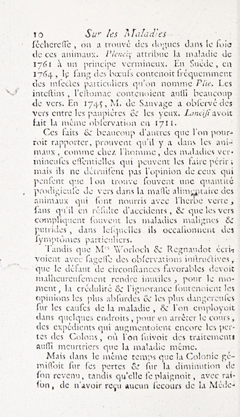 TO Su*‘ les îsïaLuVcs icchcrcdc , on a irtinvc des do';ncs dans le (olo lie CCS animaiiA. Vicjicv{ attrilnic la maladie de 1761 à nn principe vermineux. Fai Suède , en 17^4 , \ç fang des bocids conrenoit trequemment des inlcdes paiticutlicrs qu’on nomme Pile, Les intcllins , l’cilomac contenoient aulli beaucoup de vers. En 1745, M. de Sauvage a obièrvé des vers entre les paupières ce les yeux. Lirne/Jiawnz fait la meme (ddervati<)n en 1711. Ces laits ce beaucoup d’autres que l’cm pour-* roit rapporter, prouvent qu’il y a dans les ani-^ maux , comme chez rh(u\u)u:, des maladies ver* mineules eîVenîielles qui peuvent les lairc périr; mais ils ne dèiruifènc pas l’opinion de ceux qui penfent que 1 on trouve fouvent une quantité protligicule de vers dans la maOe alimianaire des .animaux qui (ont nourris avec Fiieme verte ^ lans qu'il en rèdiltc d’accidenrs, éL' que les vers compliquent louveut les maladies malignes cC j'un ides , dans leli.piclles ils occallonnent des lymptonics particuliers. Fandis que M''' Worloch iSc Kegnaudot ècrL voient avec fagelie des obicrvations inilrudivcs, que le déraut de circonilanecs favorables d.evoit malheureufeniciu rendre inutiles j, pour le mo- jiicnt, la crédulité l’ignorance loiucj'Kuent les opinions les plus abfurdes cC les plus dangereniès Fur les eau Tes île la maladie , <k l’on employoit dans quelques endroits, pour en arrêter le cours » des expédients qui augmentoieiu encore ici per- tes des (oliuis, ou l’on luivoic des traitementJ aufll meurtriers que la lualadic meme. Mais dans le meme teivips que la C3olonic gé- miCloic fur (es pertes Cv'’ fur la dii'niniition de ion revenu, tandis qu'elle leplaignoit, .avec rai- ibn, de n’avoir re(,*u aucun fécours de la Méde-