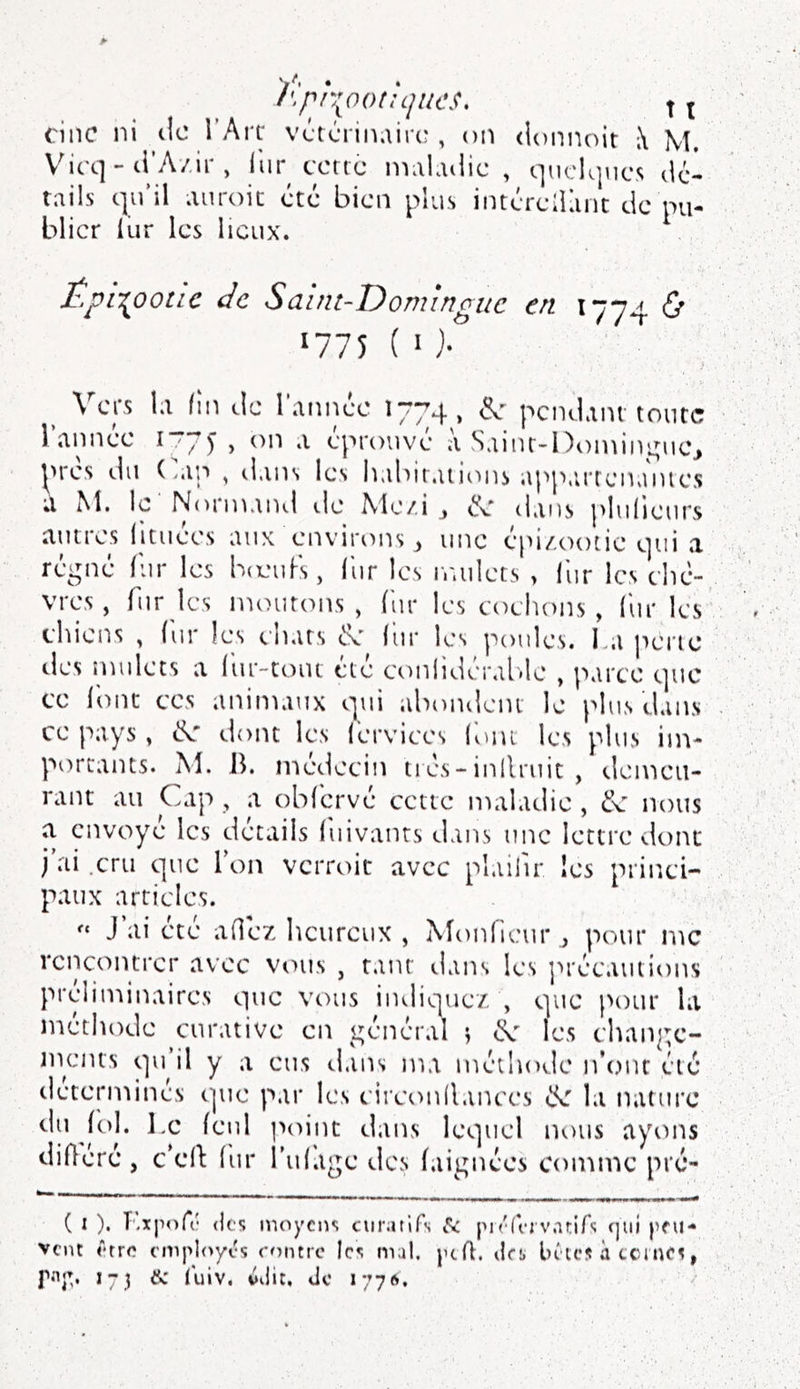 /\pr{ootiLjiies, X t cinc ni tic i’Ait vétcrinairt?, on (loniu)it \ M. V^icq - ti’A/.ir , liir ccric nniKuiic , quelques dél rails qu’il auroic etc bien plus intérelianc de pu- blier lur les lieux. Épii^ooiLC de Saint-Domingue en 1774 & 1775 ( O- ^ Vers la fin de l’année 177^4, (Se- pcndaiu tonte l’année 177^, on a éprouvé à Saiiu-l)oinini;uej ^>res du ( >ap , ilaiis les indurations app.irrenaïues a M. le Normand de Me/.i ^ éc dans plulieurs autres (ituées aux environs ^ une épi/.ootic qui a régné fur les bojufs, lur les iradets > iiir les elié- vres, furies mourons, (ur les toehons , (ur les chiens , fur les chars de fur les poules. l a perte des mulets a fur-tout été ct)nlidéral.le , parce que ce font CCS animaux qui abondent le plus dans ce pays , dvT dont les ferviees font les plus im- portants. M. Jh médecin tiés-inilruit , demeu- rant au Cap, a obférvé cette maladie , de nous a envoyé les détails fiiivanrs dans une lettre dont i’ai .cru que Ton verroit avec plaiiir les princi- paux articles. J’ai été adéz heureux , Aîonfieur ., pour me rencontrer avec vous , tant (.lans les ]’>récautions préliminaires que vous indiquez , que pour la méthode curative en général s les change- ments qu’il y a eus dans ma méthode n’ont été detcriuinés cpie par les circonilances de la nature |t)l. l.c feul ]>oint dans lequel iu>us aytms didéré , c’ed fur l’uf.igc des faignées comme pré- ( I ). T.xpoA; (les moyens ciiratlfs l'sc piéfervatifs fjui peu- vent êtr(^ employés roture les mal. pcfl. dr:, béies à tcinfs, 173 m tuiv. vdit, de 1776.