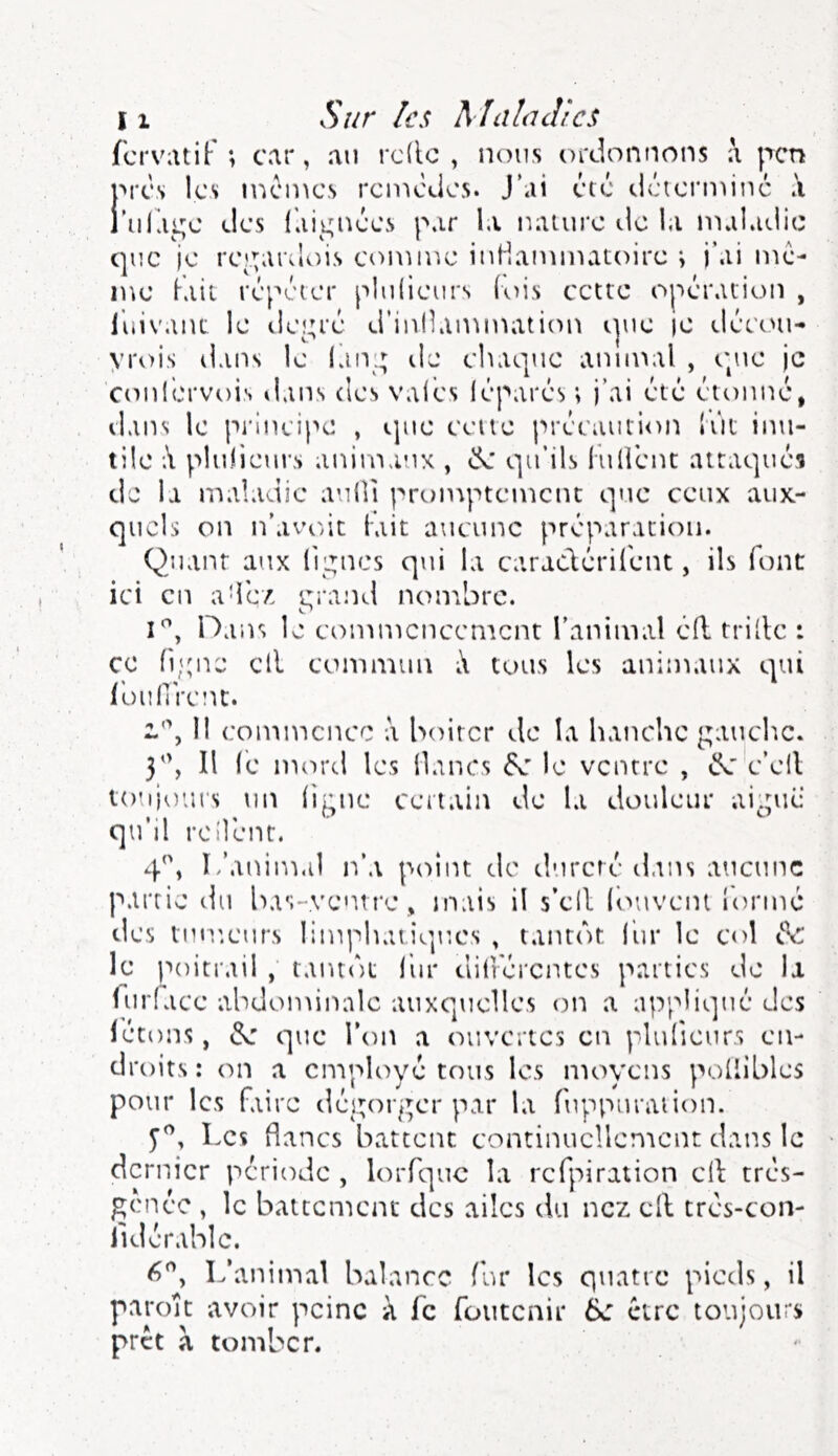 fcrvatif ; car, an rc(lc , nous ordonnons j'rcn '*rcs les memes remèdes. J’ai été déterminé' .i ’iifai^e des {dii^iK’es par la nature de la maladie que je re^^ardois comu^e iuHammatoirc > j\u me- me fait répéter plulieurs lois cette opération , luivant le i!eî;ré d’inllammation t|ue le tléemi- yrois dans le Idiv.; de chaque anmutl , t'pie je conl'ervois dans des valcs léparés ; j’ai été étonné, dans le principe , que celle précaution lût inu- tile plurieurs animaux , qu’ils l u lient attaqués de la u'ialadie aulli promptement que ceux aux- quels on n’avcdt tait aucune préparation. Quant aux li;^nes qui la caradéril'ent, ils font ici en a-ie/ rrand nombre. i'^, Hans le commencement l’animal éll trille : ce n;;ne cil commun i\ tous les animaux qui l'oiinVent. V\ 11 commence à boiter de la hanche gauch.c. y\ 11 le mord les lianes éx' le ventre , c’ell totijoius un lif;nc certain de la douleur aii;ué qu'il roilént. 4^, L’animal n’a point de tlnrctc dans aucune partie du Ixis-ventre, mais il s’cll louvciu iormé des tinv.curs limphatiO|UCs , tantôt l'ur le col de le poitrail , tantôt lin* dilrérentes parties de la Turlace abdominale auxquelles on a appliqué des létons, de que l’on a ouvertes en plulieurs en- droits: on a employé tous les moyens poliiblcs pour les faire dégorger par la fuppuranon. Les flancs battent continuellement dans le dernier période , lorfquc la rcfpiration cil tres- genée , le battcn'icnc des ailes du nez cil trés-con- lid érable. L’animal balance fur les quatre pieds, il patok avoir peine k fc foutenir ik être toujours prêt a tomber.