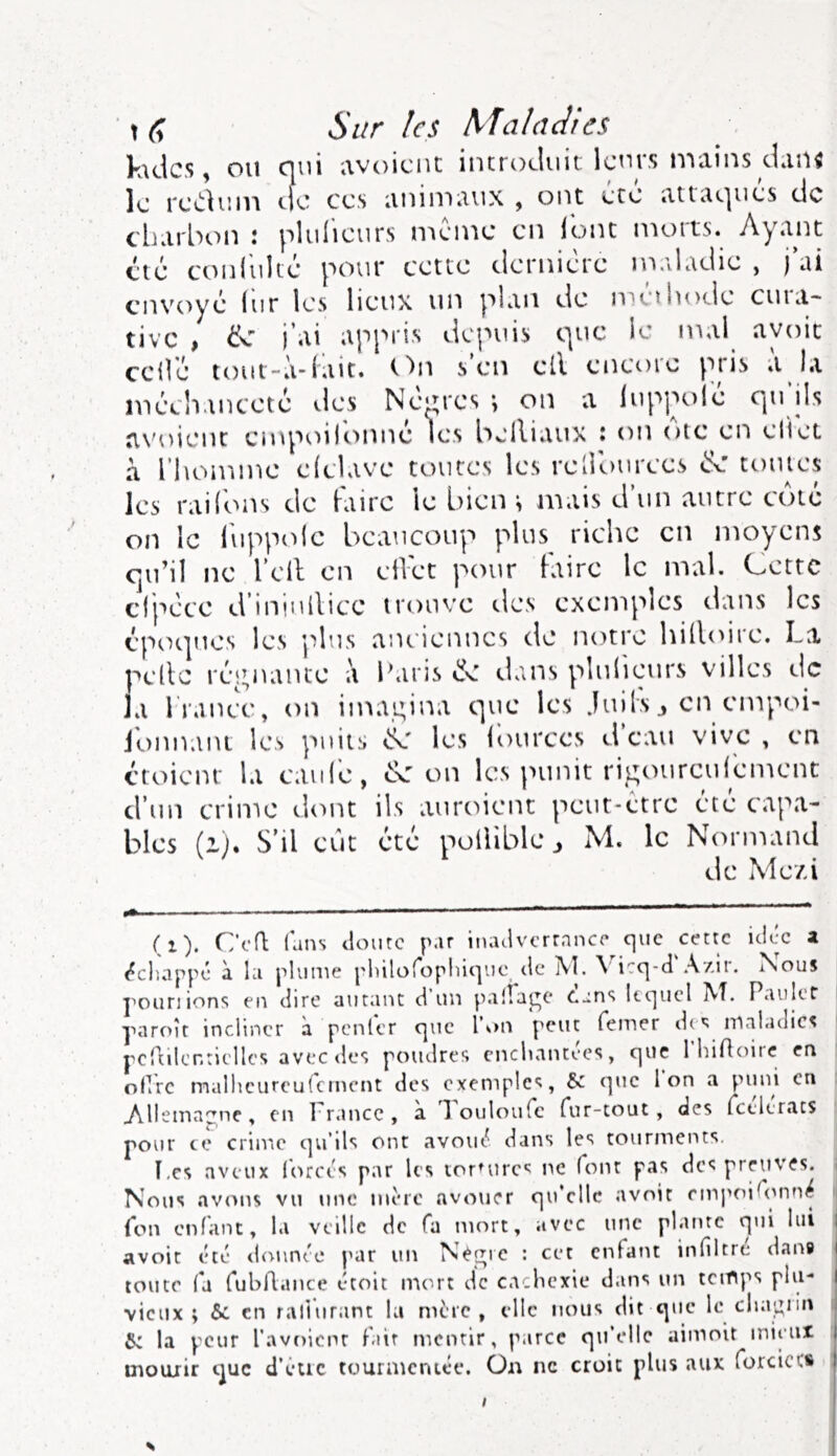 Sur les Maladies Kidcs, ou oui iwoiciit incrocliiic Icuis n'^ciins cLiu^ le rccliun tfc ces iininiiiux , ont ete iitui^ues de charbon : pliilieurs même en lonc n’iorts. Ayant clé conliilcé pour cette dernière maladie , j ai envoyé lur les lieux un plan de meihode cuia- tive , i’ai appris depuis c|uc le mal avoir celle tout-à-(ait. On s en ell encoie ptiî» «t la mé’chanceté ^.les Nem'es \ on a lup|X)le rpi ils avoient empoilbnné les beiliaux : on oie en eliet à l’homme dclave toutes les rellburees d: toutes les railbns de Faire le bien ^ mais d’un autre cote on le l'upptde beaucoup plus riche en moyens qu’il ne l’ell en ellet pour taire le mal. Cette dpéce d’iniuilice ironve des exemples dans les épot]ues les plus anciennes de notre hilloire. La pelle résinante à Paris tîfv dans pîulieurs villes de la France, on imagina que les .luils j en empoi- ionnani les puits les lources d eau vive , en ctoienr la eauié, on les punit rigourcuFemenc d’un crime d<mt ils auroient peut-être été capa- bles (i). S’il eût été pollible j M. le Normand de Mezi (i). Ccfl fans <lourc par iiuulvcrrnncp que cette idée a (^chappé à la plume pliilofopliiciuc tle jVI. \ icq-d Azif. Nous jmurnons en dire autant d un palîat^e Cans lequel AT. Paulct yaroît incliner à penler que l\>n peut femer do; maladies pcrtilcntielles aveede*» poudres cnclmntees, que Ihifltuic en ollrc malhcurcufcmcnt des exemples, &: que Ion a P*>‘d en Allemagne, en France, a 1 ouloufc fur-tout, des fctleracs pour ce crime c]u’ils ont avout^ dans les tourments. î,cs aveux lorcts par les toruirc'; ne font pas des preuves. Nous avons vu une mère avouer qu’elle avoir empoifimn^ fon enfant, la veille de fa mort, avec une platite qui lui I avoir été demnée par un Nepjre : cet enfant infiltre dan® i toute fa fubllance étoit iruirt de ca.hexie dans un temps plu- I vieux; & en raliurant la mère, elle nous dit que le clia^iin 6: la peur l'avoicnr f.iir mentir, jMrce qu’elle aimoit mieux ^ uiouiir c^uc d’êtic tourmentée, ün ne croit plus aux forcicc* I s /