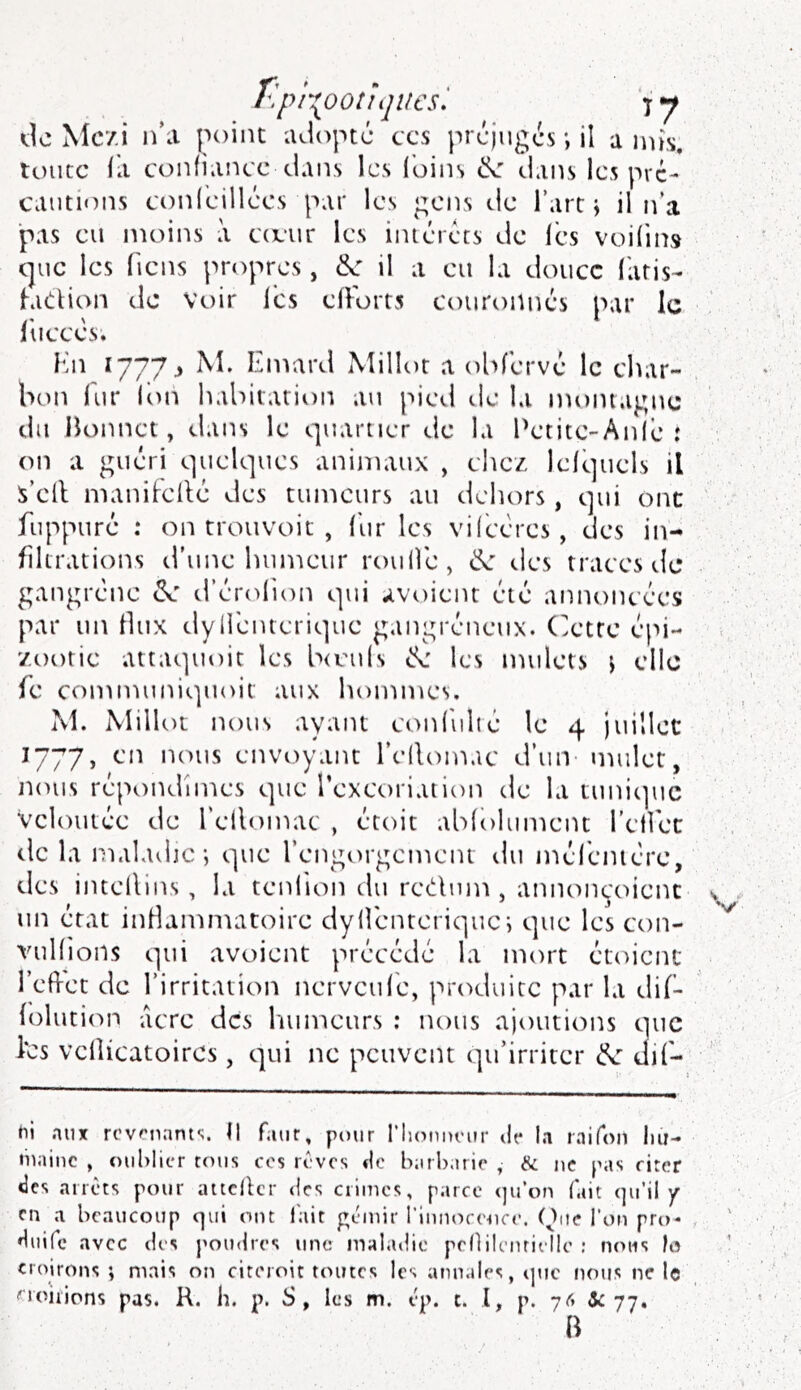 r. P l'août iqilcs, lie Mc/.i n’a point adopte ces préjuges *, il a mis. toute iîi confiance dans les (oins ck: dans les pvc- cautions conleillcxvs par les gens tle Tart j il n’a ■pas eu moins à ctcur les iinérècs de les voifins (]ue les Tiens propres, il a eu la douce l'aris- huttion de Voir les elTorts couronnés par le Tuccés. Hn 1777 J M. Emarti Millot a oUfervé le char- bon fur Ion habitation au pied de la montagne du Bonnet, dans le quartier de la Petite-Anlé i on a guéri quelques animaux , chez lefquels il s’ell manik'llé des tumeurs au dehors, qui ont fuppuré : on trouvoit , fur les vifééres, des in- filtrations d’une humeur roulle, des traces de gangrène tl’érolion qui avoient été annoncées par un flux dyliéiuerique gangréneux, (être épi- zootie attaquoit les Uruls les mulets \ elle Te communiquoit aux hommes. iM. Millot nous ayant conhilié le 4 juillet 1777, en nous envoyant Tellomac d’un mulet, jKHis répondîmes que rexcoriation de la tunic]uc Veloutée de Tellomac , étoit abfolument TclTec tic la maladie*, que Tengorgemeiu tiu méTenièrc, des intellins, la tenlion du rec;:lum , annoncoient un état inHammatoire dyirenteriquci que les con- vulfions qui avoient précédé la mort étoienc TefTet de Tirritation nervcul'c, produite par la dif- folution acre des lui meurs ; nous ajoutions que Tes vcllicatoires, qui ne peuvent qu’irriter diT- tii niix rcvrii;]ni<;. Il fane, pour l’Iionnour de la raifon lui- •iiainc , oublier tous ces rêves «le barl).irie , ^ uc pas citer «les arrêts pour aitcllcr des crimes, parce (]u’on fait (]u’il y en a beaucoup f|ui ont l'ait gémir riimoceoce. Que l’on pro- duife avec des j'oudres une mabulie pellilenrielie ; nous lo croirons ; mais on citeroit toutes les annales, «juc nous ne le f'ïonions pas. R. b. p. S, les m. ép. c. I, p. yt» 4:77. B