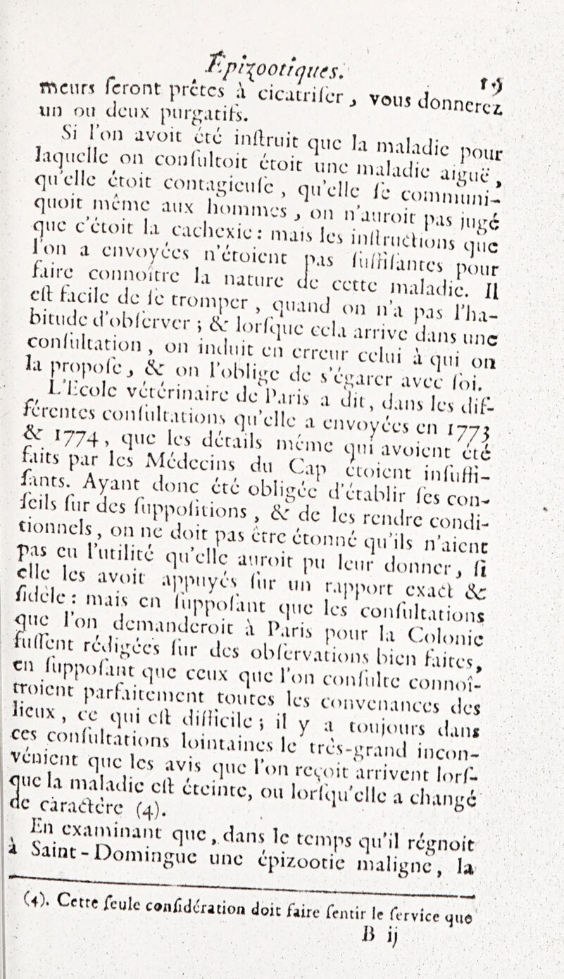 f-'.pf{ootiqu(s:' mciin feront prêtes cicutriier, vous donn. lin on deux piir^atiii, <^nncrc4 laquelle on conlulcoit croit ne in d. I -i'':--H™' V.'Ûic - qiioit meme aux u.inm-v „• V’'- q..e eetoit la caclK-xie : nun l V ml'n;'! a envoyées n croient sis i faire connoltre la nature < ,• ^ .1 hin!T-''r Ion^.’pj‘, 'rivi^* hiUKle cl oblervcr ; eV' ksrlque cela arrive dans uL conliiltatioiî , on induit en erreur celui \ 1. Iicolc vetermaire de Paris a du dins les I V ^rentes eunlultaüons qu’elle a envo’yée e. ^/ ^ 1774, <-]»c les détails même ouf iv„VL faits par les Médecins du Cap e^lCicf ' r Icils fur des fuppoluions , de les rendre condi tionnels, on ne doit pas erre étonné qu’ils n’aicnc elle 7* ‘1 ii'atoit pu leur donner li ci o les avoir appuyés fur „ , rapport ex,V/v Ole : mais en fuppofant que le] 'coiiCuludofu 5”^ 1 on denianderoit ;i Paris nonr 11 r i ,1fLoî™' ”kT,f' liau ,! convenances des CC% confultari'‘l'flioile ; il y a touiotirs dan» , , conlultations lointaines le trés-erind ine„n <]nch’imioi^' ir'* ‘■‘■V'It'arrivent lorA i s7i,u''ni!’'*' ‘^■>'1': le temps qu’il ré^moit MiiK-Dommgue une épizootie maligne, b (4). Cette feule conlîdération doit ftir^fentir le ferviee W J1 i;