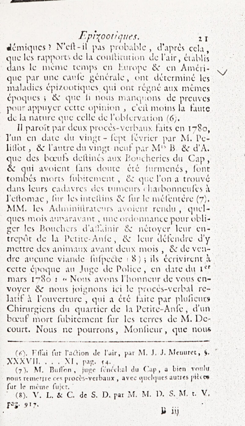 r.plr^ootlijues. 2 j «Icmiqncs î N’cll-il p.is j^rob.iblc , tl’aprcs ccl.i, que Icî. r.ippoits de l.i conlliiiuioi^ de l’air, éi.\bUs dans le même ienq>s ciî luuope cx' en Amcri- que par une canie générale, (uu déterminé les maladies épi/uotiques, qui ont régné aux mêmes époques \ ik s]ue ii nous niar.O|i:ons de preuves poir appuyer ectte opinion , c’eil moins la Kaiitc de la nature que celle de l’u-blervaii(m (6;. Il paroït par deux proces-verbaux Faits en 17S0, l’un en date du vingt - Fept lévrier par M. Pe- lilibt J 6z l’autre du vingt neuf- par M*'' B k d’A. que des boeuK dellinés aux Boucheries du Cap, é>: qui avoient lans doute été lurmenés, icmt tomnés nnuas lubitement , k (]ue l’on a trouvé dans leurs cadavres des tumeurs ( lîarbonneuFes ;i AI\b les Adminillraieurs avoienr rendu , quel- ques n'.ois auparavant , uik* ordonnance pour s)bli- gcT les I^tmchers d’alléinir cC néioyer leur en- trepôt tle la Peiiie-Anle, de leur défendre d’y mettre des animaux avant deux mois , de de ven- dre aucune viande l'ulpecVe 1 S) ; ils écrivirent à cette épesque au Juge de Police, en date du i’*’ mars 17M0 .* *• Nous avons l’honneur devons en- voyer de nous joignons ici le ]^rocés-verbal re- latif l’ouverture , qui a été laite par idulieur» Chirurgiens du quartier de la Petite-Anle , d’uit bœuf nuM't l'ubitcmcnt fur les terres de M. De- court. Nous ne pourrons, Monlieur, s]uc nouf> {(>'). Fd’.ii Air l’aiAion de l’.iir, }.'.n M. J. .1. Mcuiirct, XXX\’I1. . . . XI, paa. (4. (7). \f. niidnn , jiuu' lûn'diül du Cap, u bien voulu noii'; rcnu'rirc cev piocc*.-verbaux , avec igiebjues autres piiicn lur le mruic Aijcr. ■ (8). L. & C. de S. D. par M. M. IX S. M t. V. ï^'i' 917. ... i# n) \y