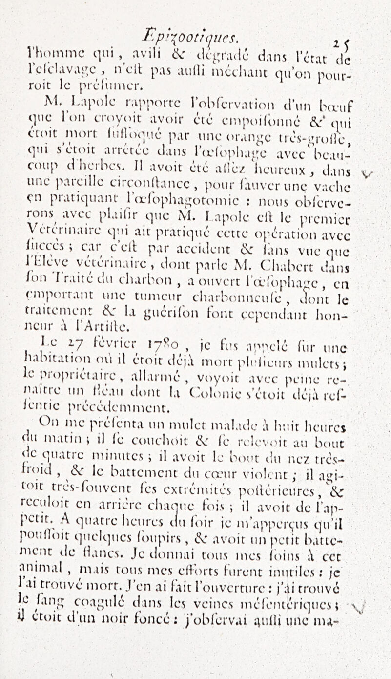 r'^p^oottqucs, ^ X rhoinmc qui avili ^ clc^^radc dans l’crat de Iclclavai^c , n cil pas aiilli nicchant (pi on pour- roit le prcluincr. * M. I.apolc rapporte robfervation d’un heuf (]ue l\)n cTc;y(Ut avoir (:'ié einpoildnné enut mt)rt luflojp.ié par une orange trcs-^rolle (]ui s doit arretee dans 1 (i.'((q''iKi‘.'e avec beau- coup d’herbes. Il avoir été allé/ heureux , dans une pareille circonllancc , pour fauverune vache en piati(]uanr | (eIc>phaL;or(>niie ; nous oblervc- rons^ avec plailir cpie NI, I apolc ell le prcniicr yércTinaire qui air pratiqué cette opération avec juccés ; cat^ c ell par accident <î\r lans vue (]uc J'hleve vétérinaire, dont parle M. Chabert dans /on Iraitedu charbon, a ouvert Ttélopha^e, en cniporrant une tumeur charbonncidé , doiu le traitement la guéri (on font cependant lion- neur à l’Arrille. I.e 2.7 lévrier 17^0 , je (us appelé fur une habitation où il émit déjà mort plidieurs mulets-, le pi oprietairc, allai'mé , voyoit avec peine re- naître un fléau iloiu la Colonie s’éioii déjà rd- ientie précédemment. On me présenta un mulet malade à huit heures <|u matin ; il fe couchoit (e reles'oit au bout de quatie minutes ; il avc>it le bt)ut du nez trés- boid , (?c le battement du ccriir vi(dent : il a‘M‘- toit tresdouvent (es extrémités polléi ieures, reculoit en arriére chaouc fois ; il avoir de Fap- petit,^ A (]uatre heures du loir ie m’apper(,us tju’il poufloir (]uel(]ues (oupirs, avoir un petit batic- nicnc de Hancs. Je demnai tous mes (oins à cet nnimal , mais tous mes efforts furent inutiles ; je 1 ai U'ouve mort. J en ai fait rouvcrtiirc : j'ai trouve le hing coagulé dans les veines méféinériques ; > iJ croit d un noir foncé: j’obfbrvai ^ulli une nu-