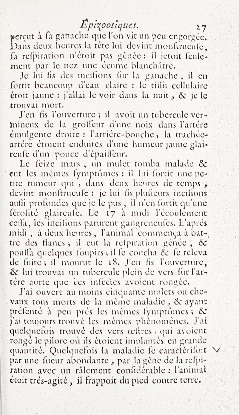 f'.pi\oo tiques. ly j^crçnt a fli ganache que Ton vit un peu engorgée. Dans deux heures la tète lui devint inonllrueure, fa refpiration n’étoit pas génée : il ieroit leule- anent par le ne/, une écume blanchâtre. Je lui fis des incitions (iir la ganache , il en fntit beaucoup d’eau claire : le tiilii cellulaire ctoit jaune : j’allai le voir dans la nuit y ëc je le trouvai mort. J’en fis l’ouverture •, il avoit un tubercule ver- )iiincux de la grolfeur d’une noix dans l’artère éanulgente droite : l’arrièrc-bouchc > la trachée- artère étoient enduites d’une humeur jaune glai- rcut'c d’un pouce d’èpailfeur. Le lèi/c mars , un mulet tomba malade & eut les memes fymptbmes : il lui (ortit une pe- tite tumeur qui , dans deux heures de temps , devint nH)nh:rueurc : je lui fis plutieurs incifions aufh protondes que je le pus, il n’en lortit qu’une férofité glaireule. Le 17 à n-ndi l’écoulement cclla, les incitions parurent gangreneufes. L’après jnidi , à deux heures, l’aninuil commença à bat-^ tre des Hancs ; il eut la refpiration génée , poulla quelques toupirs \ il fe ctnicha fe releva de luire \ il mourut le iS. J’en fis l’ouvcrrure, & lui tremvai un tubercule plein de vers fur l’ar- tère aorte que ces inf'ecles avoient rongée. J’ai ouvert au nioins cinquante mulets ou che- vaux tous morts de la n'icme maladie , «5e ayaiK préf'cnté à peu près les menées lymptomes ; ^ j’ai toujours trouvé les méuKvs phénomènes. J’ài quck|uct-ois trouvé des vers (ellrcs . qui avoienc ronge le pilore où ils étoient implantés en grande quantité. Quelquchus la lualadie fé caradérifoic par une fucur abtuidante ^ par la gène de la refju- ration avec un râlement confidérable : l’animal étüit très-agité, il frappoit du pied contre terre. V