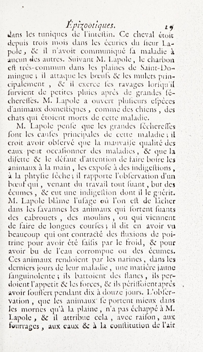 ï\p\ootique^. jans les tuniques cic l’iiuellin. Ce cheval ctoit tlcpuis trois mois dans les éeuries du lieur La- pulc> ex il n’avoir communique la maladie à aucun des autres. vSuivanc M. Lapt)le, le charl)oiî crt u'ès-conmum dans les plaines de Saint-Do- mingue ; il attaque les breiils les mulets piin- cipalcmeiu , de il exerce les ravages loriqu’il llirvient de petites pluies après de grandes lé- chcrelles. M. Lapole a ouvert plulieurs elpèccs d’animaux domeltiques , comme des chiens , des chats qui étoient morts de cette maladie. M. I.apole ipenl'e que les giandes réchcrclTes Ihnr les eau les principales de celte maladie ; il croit avoir ohlervé que la manvailè tjualité des eaux peut occalionner des maladies, de que la difèiie de le déiaut d’aueniion de laire lioire les animaux à la main , les exptile des indigellions, à la phtylie lèche; il rapporte l’obiervation truii bcc'u|-qui , venant du travail tout Tuant, but îles écumes, de eut une indigellion dont il le guérit. M. Lapole blâme TuTage où Ton ell de laclier dans les Tavannes les animaux qui Torrent Tuants des cabrouets , des moulins * ou qui viennent de laire de longues courles ; il dit en avoir vu beaucoup qui ont contradé des Huxions de poi- trine pour avoir été lailis par le Iroid, de pour avoir bu de Teau corronq'»uc ou des écumes. Ces aiiimaux rendoient par les narines, dans les derniers iours de leur ntaladie , une matière jaune languinolente ; ils battoient des lianes, ils per- doient Tappetit de les Torces, de ils périllbicntaprès avoir IbtiiVert pendant dix à dou/e jours. L'oblér- vation , que les animaux* Te portent mieux dans les nuarnes qu’a la plaine , n’a pas échappé M. Lapole, de il attribue cela, avec raifon , aux iüurragcs, aux eaux de à la eonllituüüu de l’air