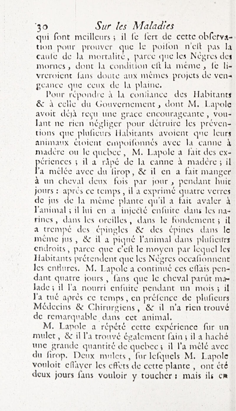 c]iii font meilleurs j il le lert de cette obferv.t- tion pour prouver que le poilon n’ell pas la caille tic la mortalité, parée «]ue les Nègres dcj n'iornes ^ dont la condition ell la meme ^ lé li- vreroient lans doute aux memes projets de ven-* geanee que ceux de la plaine. Pour répoiuiie à la eonliance des Habitants 6e i\ eelie du Ciouvernement ^ tlont M. l.apolc avoit déjà reçu une grâce encourageante , vou- lant ne rien négliger pour détruire les préven- tions i]uc plulieurs Habitants avoient que leurs animaux éioient cmpoilbnnés avec la canne à madère ou le quebce , M. Lapole a lait des ex- périences *, il a râpé de la canne à niadère i il l’a mêlée avec du lirop, 6e il en a Fait manger à un cheval tleux lois par jour y pendant huit jours : après ce temps, il a exprimé quatre verres de jus tic la meme plante qu’il a lait avaler à l’animal ; il lui en a injeOlé cnliiirc daiu les na- rines , dans les oreilles , tlans le Fojulement \ il a trempé tics épingles 6e des épines dans le meme jus , 6e il a piqué l’animal dans jslulicirrs endroits, parce que c’ell le moyen par lequel les Habitants prétentlent que les Nègres ocealionnenc les endures. M. Lapole a continué ces ellais pen- dant quatre jours , Fans que le cheval parut ma- lade ; il l’a nourri enluite pendant un mois ; il l’a tué après ce temps, en préience de plulieurs Médecins 6e Chirurgiens, 6v: il n’a rien trouvé de remarquable dans cet aninial. M. Lapede a répété cette expérience fur un mulet, 6e il l’a trouvé également Fain > il a haché une grande quantité de qucbcc ; il l’a mêlé avec du lirop. Deux mulets , liir lelquels M. Lapole vouloit eflaver les eft'ets de cette plante , ont été deux jours lans vouloir y toucher i mais iU cm