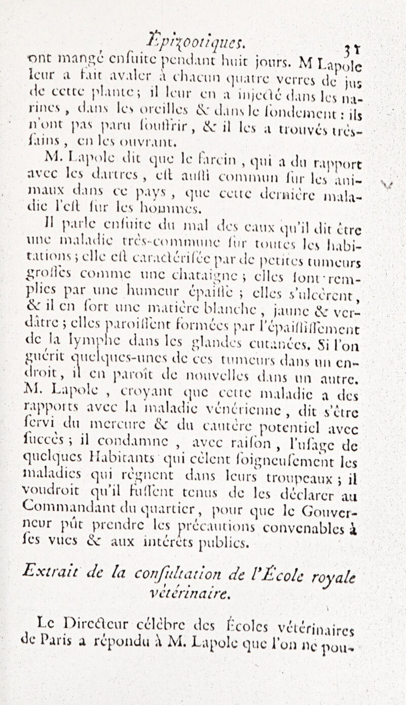 J'.pi-{00liqncs. , Y ■on: mnngc cnfuitc pciid.mt huit jours. M I.apolc leur ;i Kiit uv.ilcr ,i eh.tcuii <]u.urc verres de ur de cette jd.imo; il leur eu a injetlé d.uis les ini- lincs P ti.iiis les sueille.s si.iiisle loiuleiitciii ; ih ii’ont pas p.iru (iuiirrir, (ÿe il les a trssuvés lies- f.nii.s, ciî les oiivr.iiu. M. I ai'olc ilii que le larcin , qui a du rapport nvec les cl.irtres , ell aiilli eoiniiuiii (lir les ani- jnaiix dans ce pays , ijuc cvitc dernière nùila- die Tell iur les hommes. Il parle enfiiirc du mal des eaux sju’il dit être une maladie tres-eomnume hir toutes les habi- tations ; elle ell ear.iclèrilée par de pentes tumeurs i;rol]cs comme une ciiatai;.;nc > elles loin*rem- plies par une humeur épaîliè ; elles s’ulcèrent, il en (ort une matière blanche , jaune èL' ver- dâtre ; elles paroillènr formées par répailliiren^nc de la lyiuohc dans les i;landes cut.mécs. Si l’on ^meni siueK]ues-unes de ces tumeurs dans un en- droit, il en }\iroît de nouvelles dans un autre. iM. Lapole , eroyanr sjuc cette mahulie a des rapports avec la maladie vénérienne , dit s’étre fervi du inerciirc ik du cautère potentiel avec luccès-, il condanmc , avee railbn , rufat^c de cjucKiucs Habitants ciui celent loi^neulemcnt les maladies qui rè,i;nent dans leurs' troupeaux -, il voudroit qu’il Fulient tenus de les déclarer au Commatidant du quartier, pour que le Gouver- neur put prendre les précautions convenables à les vues aux intérêts publics. ILxttciit clc Ici confîiltdîioîî de l*Jlcolc royale veterinaire. \ Le Diredeur ccicbrc des I-colcs vctérimircs