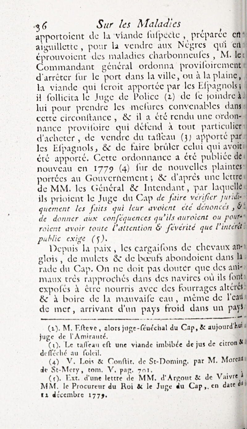 Sur les Maladies ^ apportoient de la'viande iulpcClc , préparée ert^ aii^-.nllcttc , pour U vendre aux Nègres qui cii i éprouvoient des maladies charbonneuies , M. Ict Commandant général ordonna provilbirement i d’arrêter llir le 'port dans la ville, ou à la plaine, la viande qui leroit apportée par les Elpagnols} il (bllicita le Juge de Police (i) de iè joindre à i lui pour prendre les melurcs convenables dans i cette circonllancc , «N: il a été rendu une ordon- nance proviloirc oaii délend a tout particulier ! d’acheter, de vendre du tallcau (3) apporté par 1 les El'pagnols^ & de laire brûler celui qui avoiti été apporté. Cette ordonnance a été publiée dô; nouveau en 1779 (4) Ihr de nouvelles plaintes’ portées au Gouvernement', d’après une lettres de MM. les (Général de Intendant, par laquellei ils prioient le Juge du (yap de jiùre vérifier jundi- ^ qnement les faits qui leur avoient été dénonces 3 de donner aux eonféquenccs qtdils auroient ou pouf^ roient avoir toute 1* attention & feverité que F interet, publie exige ép). ^ Depuis la paix, les cargailons de chevaux an-i glois , de mulets de bœufs abondoient dans li ■ rade du Cap. On ne doit pas douter que des ani- maux très rapprochés dans des navires ou ils (oijt, cxpolés être nourris avec des fourrages altères: de X boire de la luauvaile eau, même de l’caüi de mef, arrivant d'un pays froid dans un payi (1). M. ElHve , alors jiige-réu(?chal du C.ip,& aujourdhuu juge de l'Amirauté. (0* Ec tanVau eft une viande imbibée de jus de citron defléclK* .TU folcil. (4) V, Lois & Conftir. de St-Doming. p.ir M. Morc-iUi de St-^îery, tom. V. p.ng. 701. . (r). l'.xt. d'une lettre de MM. d’Argout &: de Vaivre p MM. le Procureur du Koi te le Juge du Cap en dateéiJi Il décembre 1775.