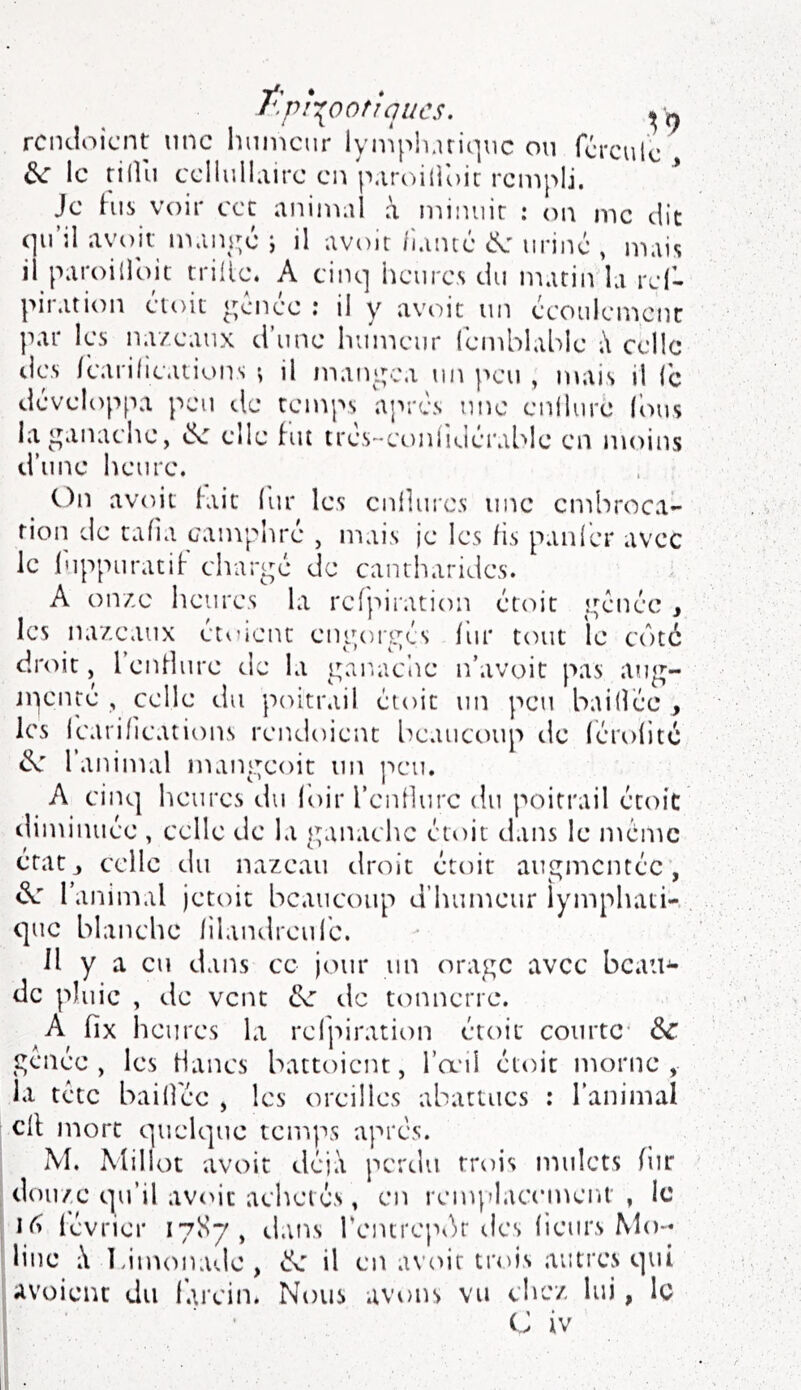 t^pi^ootîqucs. rciKÎoicnt nnc Imincur lyniph.iriqiic ou fcrculc le rilUi ccliuILiirc en p.iroidoic rempli. Je his voir ccc aniin.U à niinuir : on me dit avoir maïu^é j il avoir li.uné uriné , mais il paroilldit trille. A cinp iiciire.s du matin la rcl- piration doit <^cnce .* il y av(')it un écoiilcmcnc par les nazeaux d’une humeur Icmblable celle tics Icarilications ; il maiu.;ca un peu , juai.s il le développa peu de temps après nnc enllure (bus la ganache, elle hu très-coniiuérablc en moins d’une heure. On avoir lait lur les enlliu'cs une embroca- tion de tafia camphré , mais ie les lis panier avec le l'uppuratiF chargé de cantharides. A onze heures la rcfpiration étoit gênée , les na/eaux étoicnt engorgés lur tout le côté droit, l’enHure de la gar-aciie n’avoit pas ang- jpenté , celle du poitrail étoit un peu baillée , les (carifications rendoient beaucoup tle lérolitc de 1 animal mangeoit un ]seu. A cinq heures du loir rcnllure du poitrail étoit diminuée , celle de la ganache étoit dans le meme état J celle du nazeaii droit étoit augmentée, de l’animal jetoit beaucoup d’humeur lymphati-, que blanche lilandreufe. Il y a eu dans ce jour un orage avec bcau^ de pluie , de vent de de tonnerre. A fix heures la rcfpiration étoit courte- de genée , les Hancs battoient, l’œii étoit morne, la tête baillée , les oreilles abattues : l’animal cil mort quelque temps apres. M. Millot avoit déjà perdu trois mulets (iir douze qu’il avoir achetés, en remjdacenK'iU , le lévrier 17S7, dans rentrepôr des licurs Mo- line ;\ Limonade, de il en avoir trois autres qui avoient du larcin. Nous avons vu clicz lui, le