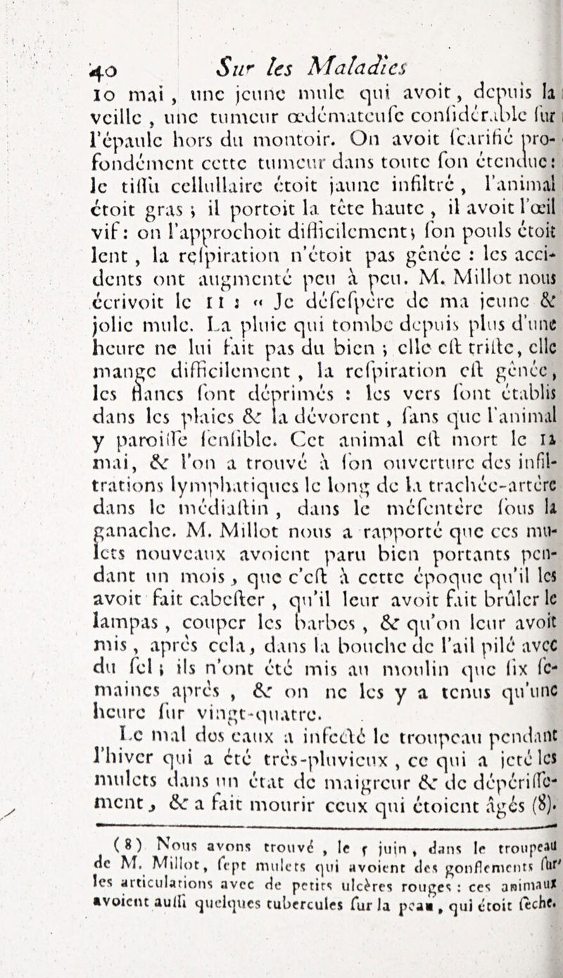 ^.o Su^ les Maladies lo mai , nne jeune mule qui avoir, demiis la : veille , une tumeur œdémateufe conlidcr.iole llir i l’épaule hors du montoir. On avoir l'cariHé pro- fondément certc tumeur dans toute fon étendue; Je tidii cellullairc croit jaimc infiltre , l’aniiiul croit gras ; il portoit la tete haute , il avoir Tœil vif; on l’approchoit difiicilement^ fon pouls étoit lent, la rçlpiration n’étoit pas gênée ; les acci- dents ont augmenté peu à peu. M. Millot nous ccrivoit le il : Je défcfpére de ma jeune 6c jolie mule. I.a pluie qui tondac depuis plus d’une heure ne lui lait pas du bien -, elle cil trille, elle mange difficilement, la rçlpiration cil gênée, les nancs (ont déprimés : les vers loin établis dans les plaies de la dévorent , fans que l’animal y paroiîle lenlible. Cet animal cil mort le ii mai, de l’on a trouvé à ion ouverture des infil- trations lymphatiques le long de la trachée-artcrc dans le médiallin , dans le méfentere (dus la ganache. M. Millot nous a rapporté qtic ces mu- lets nouveaux avoient paru bien portants pen- dant un mois y que c’ed à cette époque qu’il les avoir fait cabcllcr, qu’il leur avoir fait brûler le iampas , couper les barbes , de qu’on leur avoit mis, apres cela, dans la bouche de l’ail pilé avec du feU ils n’ont été mis au nunilin que lix Ic- maincs après , de on ne les y a tenus qu’une heure fur vingt-quatre. Le mal des eaux a infcelé le troupeau pcnd.uU J hiver qui a été très-pluvieux , ce qui a jeté les nnilcts dans un état de maigreur de de dépérilTc- ment J de a lait mourir ceux qui étoient âgés (8)‘ (8) Nous avons troiiv«? , le ^ jviin , dam If troupf^*^ de \î. Millot, fcpc nutlcrs (|ui avoient des gon/lcnicnts Ait' les articulations avec de petits ulcères rouges : ces aninpux •voient auiU tjucli]ues tubercules fur la pcai, cjui ctoit (echf«