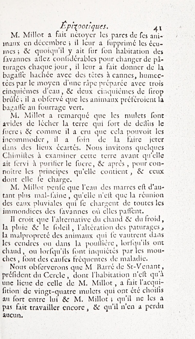 ÊpÎT^poîlques. M. Millot a fait iictoycr îcs parcs de Tes ani- maux en décembre j il leur a ilipprimé les écu- mes j &: quoiqu’il y ait lur (bn habitation des favannes allez conliJérables pour changer de pâ- turages chaque jour, il leur a fltit donner de la bagalfe hachée avec des tetes à cannes, humec- tées par le moyen d’une râpe préparée avec trois cinquièmes d’eau , deux cinquièmes de (irop brûlé; il a oblcrvé que les animaux préléroieni la bagadé au lourragc vert. M. Millot a remarqué que les mulets font avides de lécher la terre qui fort de dellus le /iicre ; comme il a cru que cela pouvoir les incommoder , il a foin de la faire jeter daii.s des lieux écartés. Nous invitons quelques Chimillcs à examiner cette terre avant qu’elle ait fervi X purifier le fucre, après , pour con- noitre les principes qu’elle contient , Se ceux dont elle (e charge. M. Millor nenic que l’eau des marres cft d’au- tant plus mal-faine, qu’elle n’cll que la réunion des eaux pluviales qui le chargent de toutes les immondices des favannes où elles palfent. Il croit que ralrcrnativc du chaud du froid, la pluie le foleil , l’altération des pâturages ^ la malpiaq^reté des animaux qui lé vautrent dans les cendres ou dans la poullière , U)rlqu’ils ont chaud, ou lorl'qu’ils font inijuiétés partes mou- ches , l'ont des caillés fréquentes de maladie. Nous oblérverons que M Barré de sSt-Venant, préfident du Cercle , dont l’habitation n'ell: qifiV une lieue de celle de M. Millot, a fait l'acqui- fition de vingt-quatre mulets qui ont été choifis au fort entre lui &e M. Millot ; qu’il ne les a pas flic travailler encore, 6c qu’il n’en a perdu aucun.