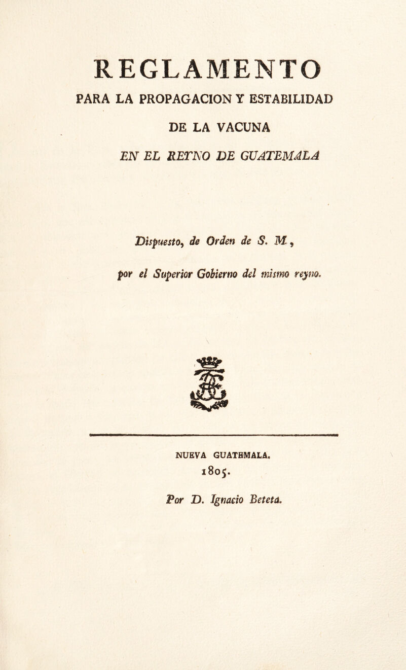 REGLAMENTO PARA LA PROPAGACION Y ESTABILIDAD DE LA VACUNA EN EL RETNO DE GUATEMALA Dispuesto^ de Orden de S. M , por el Superior Gobierno del mismo re>¡m. MUEVA GUATEMALA. 1805. Por D. Ignacio Betetá.