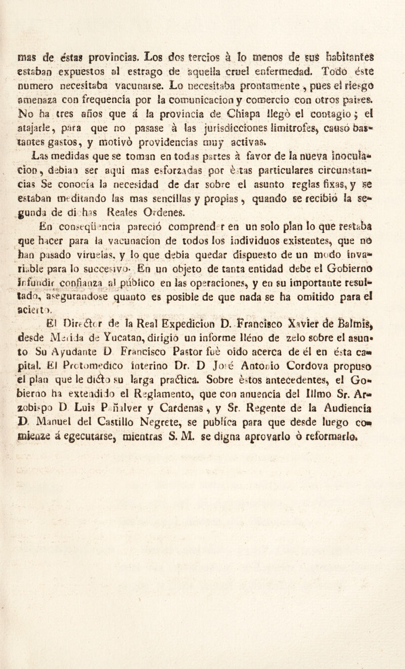 Eflgs de estas provincias. Los dos tercios á lo menos de suS habitsnléS estaban expuestos al estrago de aquella cruel enfermedad. To'cló éste número necesitaba vacunal se. Lo necesitaba prontamente , pues el riesgo amenaza con frequencía por la comunicación y comercio con otros paires. Ko ha tres años que á la provincia de Chiapa llego e! contagio 5 eí atajarle, para que no pasase ¡a las jurisdicciones limitrofes^ causó bas» taotes gastos, y motivo providencias muy activas. Las medidas que se toman en todas partes k favor de la nueva Inocula** ciotí, debían ser aquí mas esforzadas por é-tas particulares circunstan- cias Se conocía la necesidad de dar sobre el asunto reglas fixas, y se estaban meditando las mas sencillas y propias, quando se recibió la se- gunda de dijhas Reales Ordenes. En conseqü’ncía pareció comprender en un solo plan lo que restaba que hacer para la vacunación de todos los individuos existentes, que nO han pasado vírueias, y lo que debía quedar dispuesto de un modo inva- riable para lo succesivo. Eú un objeto de tanta entidad debe el Gobierno irfuiidir confianza al público en las operaciones, y en su importante resul- lado, asegurándose quauto es posible de que nada se ha omitido para el acierto. El Dirrar r de la Real desde Metida de Yucatán, dirigió un informe lléno de zelo sobre el asun» lo Su Ayudante D Francisco Pastor fue oido acerca de él en ésta ca- pital. El Prcttrmedico interino Dr. D Jote Antonio Cordova propuso el plan que le dnílo su larga praélíca. Sobre éstos antecedentes, el Go- bierno ha exteadido el Reglamento, que con anuencia del Illmo Sr. Ar- zobispo D Luis P-ñ ilver y Cárdenas, y Sr. Regente de la Audiencia D. Manuel del Castillo Negreta, se publica para que desde luego co- mkúze á egecutaise, mientras S. M. se digna aprovario ó reformarlo» ■i . Expedición D. Francisco Xavier de Balmísi