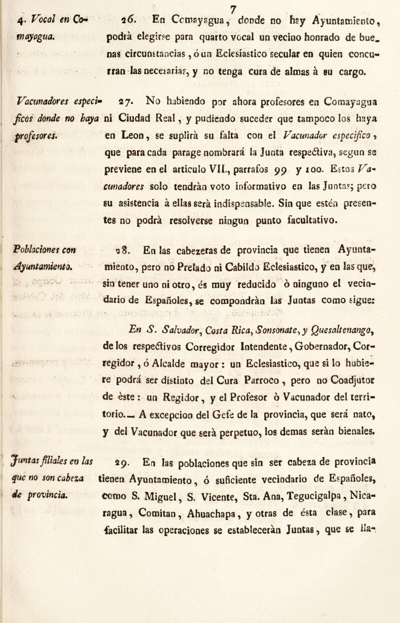 Vocal en Co^ 2<>. En Ccmsyñgua, donde no hsy Ayuníaniíeoío, wayogua. podrá elegirfe para quarto vocal un veclao honrado de bue. : ñas circunsíancías, ó un Eclesiástico secular en quien concu- rran las necesarias, y no tenga cura de almas á eu cargo. Vacmadores especi» 27. No habiendo por ahora profesores en Comayagua Jicóí donde no hoya ni Ciudad Real, y pudicndo suceder que tampoco ios haya profesores.' en León, se suplirá su falta con el Vacmador especifico i que para cada parage nombrará la Junta respeófiva, según se previene en el articulo Vil, párrafos 99 y 100. Estos Va- cmadores solo tendrán voto informativo en las Juntarj pero su asistencia á ellas será indispensabie. Sin que estén presen- tes no podrá resolverse ningún punto facultativo. Fohlacionet con 2S, En las cabezeras de provincia que tienen Ayunta- miento, pero hó Prelado ni Cabildo Eclesiástico, y en las que,  sin tener uno ni otro, és muy reducido ó ninguno el vecin- dario de Españoles, se cooipondráa lás Juntas como sigue: ' i ■ ' ■ T , , V . • , . , ■ ' t ' 'C.' f * l 4'. ■ , ^ • ’ *, • • u-\' > '' v > • f En S. Salvador^ Costa Rica^Sonsonate^ y QuesaltenangOf délos respeéiivos Corregidor Intendente,Gobernador,Cor- < regidor , ó Alcalde mayor: un Eclesiástico, que si lo hubie- re podrá ser distinto del Cura Párroco, pero no Coadjutor de éste: un Regidor, y el Profesor 6 Vacunador del terri- torio.-, A excepción del Gefe de la provincia, que será nato, y del Vacunador que será perpetuo, los demas serán bienales» Juntas filiales en las 29. En las poblaciones que sin ser cabezada provincia que no son cabeza tienen Ayuntamiento, ó suficiente vecindario de Españoles, de provincia. como S. Miguel, S. Vicente, Sta. Ana, Tegucigalpa, Nica- ragua , Comitan, Ahuachapa, y otras de ésta clase, para facilitar las operaciones se establecerán Juntas, que se ila*. Ayuntamiento. 1 »