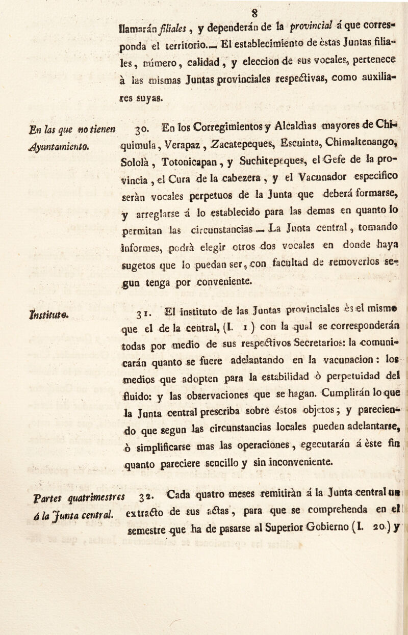 llamarán f tales, y dependerán de la provincial á que corres- ponda el te«i.oiio._ El «tablectoien.o de estas Jamas filia- les, numero, calidad, y electíonde sus vocales, pertenece á las mismas Juntas ptoviocíales tespeáSlivas, como auxilia- res suyas. En las que m tienen 3 o. En los Corregimientos y Alcaldía s mayores de ChKi Ayuntamiento. quimula, Verapaz, ^acaíepeques, Escuinta, Chimaitenango, Solola , Totonicapan , y Suchitepeques, el Gefe de la pro- vincia , el Cura de la cabezera , y el Vacunador especifico serán vocales perpetuos de la Junta que deberá formarse, y arreglarse á lo establecido para las demas en quanto lo permitan las ci»cunsíanciaS'«.« La Junta central, tomando informes, podrá elegir otros dos vocales en donde haya sugetos que lo puedan ser, con facultad de removerlos se- gún tenga por conveniente. tnstkuto. 3 instituto de las Juntas provinciales es el mismo que el de la central, (I. i) con la qual se corresponderáo todas por medio de sus respeilivos Secretarios; la comuni- carán quanto se fuere adelantando en Ja vacunación : los medios que adopten para la estabilidad o perpetuidad del •fluido; y las observaciones que se'hagan. Cumplirán loque la Junta central prescriba sobré éstos objetos j y pareciea- do que según las circunstancias locales pueden adelantarle, ó simplificarse mas las operaciones, egecutarán áéste fia, iQUdnto pareciera sencillo y sin inconveniente. ■V- . ' Vartes quatrimestres 32. Cada quatro meses remitirán á la Junta central un 1 á la Junta central, extiaao de sus a^as, para que se comprehenda en el I semestre gue ha de pasarse al Superior Gobierno (I. 20.) y