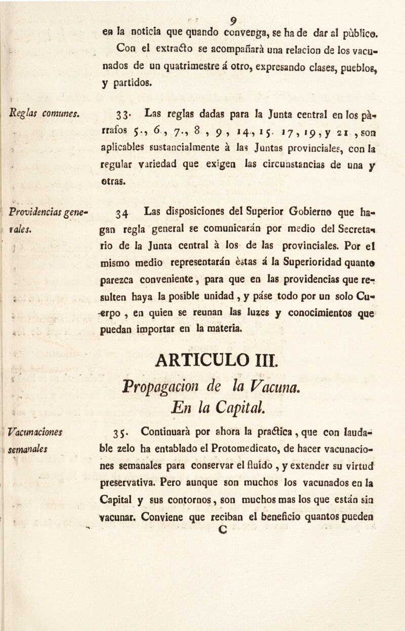 r ? ^ e» la noticia que quando convenga, se ha de dar a! publico. , Con, el exírado se acompañará una relación de los vaco- nados de un quatrimestre á otro, expresando clases, pueblos, y partidos. I * I Reglas comunes. 33. Las reglas dadas para la Junta central eníospáf rrafos 6., 7., 8 , 9, 14,, 15. 17,19,7 21 ,son j aplicables sustancialmente á las Juntas provinciales, con la : , regular variedad que exigen las circunstancias de una y otras. I * i - . . . • Providencias gene“ 34 Las disposiciones del Superior Gobierno que ha- I rales. gan regla general se comunicarán por medio del Secreta'^ j rio de la Junta central á los de las provinciales. Por el mismo medio representarán éitas á la Superioridad quanto parezca conveniente, para que en las providencias que re- • sulten haya la posible unidad , y páse todo por un solo Cu- - -erpo , en quien se reúnan las luzes y conocimientos que ^ puedan importar en la materia. ARTICULO III. ' * I- .. ' ■ Propagación de la Vacuna. i En la Capital. i Vacunaciones 35. Continuará por ahora la pra¿iíca,que con laudad I semanales hle zelo ha entablado el Protomedicato, de hacer vacunado- nes semanales para conservar el fluido , y extender su virtud , preservativa. Pero aunque son muchos los vacunados en la Capital y sus contornos, son muchos mas los que están sin f , vacunar. Conviene que reciban el beneficio quantos pueden ■ C