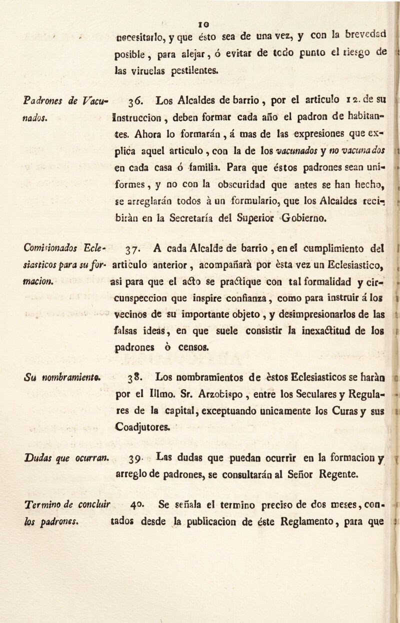 necesitarlo, y que ésto sea de una vez, y con la breveoíd posible, para alejar, ó evitar de todo punto el riesgo de 1, las viruelas pestilentes. Padrones de Vacu” 36. Los Alcaldes de barrio ) por el artículo 12. de su i nados. i ■ Instrucción, deben formar cada año el padrón de habitan- / / • i tes. Ahora lo formarán , á mas de las expresiones que ex- plica aquel articulo, con la de los vacunados y no vacuna dos u en cada casa ó familia. Para que éstos padrones sean uní- • formes, y no con la obscuridad que antes se han hecho, , se arreglarán todos á un formulario, que los Alcaldes reci- ■ birán en la Secretaría del Superior Gobierno. Comimnados Ecle^ ♦ 3 7. A cada Alcalde de barrio , en el cumplimiento del 1 siasticos para su for- articulo anterior, ácompáñará por ésta vez un Eclesiástico, , tnacion. asi para que el a¿lo se praélique con tal formalidad y cir- » \ cunspeccion que inspire confianza, como para instruir á los i •i vecinos de su importante objeto, y deMmpresionarlos de las l falsas ideas, en que suele consistir la inexa^itud de los ü padrones ó censos. Su nombramiento. 3S. Los nombramientos de éstos Eclesiásticos se harán f por el Ittmo. Sr. Arzobispo, entré los Seculares y Regula- • res de la capital, exceptuando únicamente los Curas y sus 1 » y' ; . ■} • Coadjutores. Dudas que ocurran. 39- Las dudas que puedan ocurrir en la formación y | arreglo de padrones, se consultarán al Señor Regente. Termino de concluir 4°* Se señala el termino preciso de dos meses, con- 1 los padrones. tados desde Ja publicación de éste Reglamento, para que i