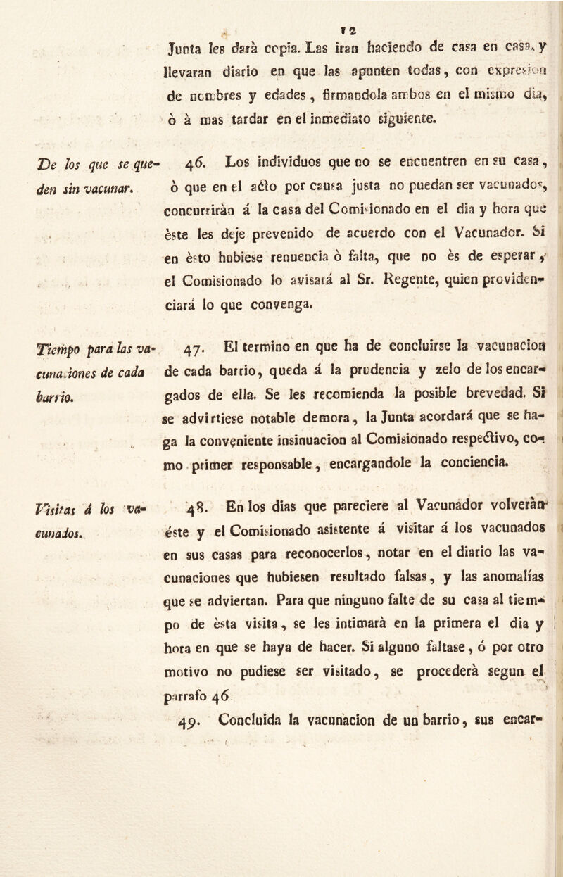 T)e los que se que- den sin vacunar. Tiempo para las va- cuna Jones de cada barrio. Visitas á hs va* cunados. »2 Junta Ies ésta copia. Las irán haciendo de casa en casa, y llevaran diario en <jue fas apunten todas, con expreHon de nonobres y edades, firmándola ambos en el mismo tíia, ó á mas tardar en el inmediato siguiente. 45. Los individuos que 00 se encuentren en su casa, ó que en el 8¿to por causa justa no puedan ser vacunado^, concurrirán á la casa del Comisionado en el día y hora que éste Ies deje prevenido de acuerdo con el Vacunador. bi en ésto hubiese renuencia ó falta, que no és de esperar, el Comisionado lo avisará al Sr. Regente, quien providen-»- ciará lo que convenga. 47. El termino en que ha de concluirse la vacunación de cada barrio, queda á la prudencia y zelo de los encar- gados de ella. Se les recomienda la posible brevedad. Si se advirtiese notable demora, la Junta acordará que se ha- ga la conveniente insinuación al Comisionado respeálivo, co- mo . primer responsable, encargándole la conciencia. 48. En los dias que pareciere al Vacunádor volverátr éste y el Comisionado asistente á visitar á los vacunados en sus casas para reconocerlos, notar en el diario las va- cunaciones que hubiesen resultado falsas, y las anomalías que se adviertan. Para que ninguno falte de su casa a! tiem- po de ésta visita, se les intimará en la primera el día y I hora en que se haya de hacer. Si alguno faltase, ó por otro motivo no pudiese ser visitado, se procederá segua el 4p. Concluida la vacunación de un barrio, sus encar- I