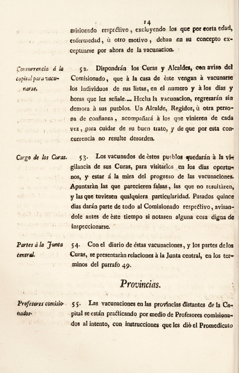 *4 mlgíocsdo feípedivo , excluyendo los que por eorta edad, Cí)Í€ifD€dsd) o otro tnoiivo j deban isn su concepto ex** cepiuarsc por aboca de la vacunaciooo i'ofímrrencm 4. k 5 s. Dispondrán los Curas y Alcaldes, con aviso del capifíiipcú’avam- Comisionado , que á la casa de éste vengan á vacunarse , narse. los individuos de sus listas, en el numero y á los dias y ; ^ horas que Ies señale.—Hecha la vacunación, regresarán sin demora á sus pueblos. Un Alcalde, Regidor, la otra perso- . / , , ; na de confianza, acompañará á los qne vinieren de cada . , , vez, para cuidar de su buen trato, y de que por esta con* currencla no resulte desordea < • - . - t • ’ • < ■' * .. -■* ‘ \ / Cargú de los Q^as. 53- Los vacunados de éstos pueblos quedarán a la vífl gtlancia de sus Curas, para visitarles en los dias oportu^ nos, y estar á la mira del progreso de las vacunaciones. * Apuntarán las que parecieren falsaslas que no resultaren, y las que tuviesen qualquiera particularidad. Pasados quince dias darán parte de todo al Comisionado respei^ívo, avisan- dolé antes de éste tiempo si notasen alguna cosa digna de inspeccionarse. Peartes á la Junta 54. Con el diario de éstas vacunaciones, y los partes délos central. Curas, se presentarán relaciones á la Junta central, en los ter» minos del párrafo 49. Provincias, Frofesons emish 55. Las vacunaciones en las provincias distantes de la pital se están pra^icando por medio de Profesores eptnisi^na'^ dps al intento^ con instrucciones Que Ies dié el Promedicato