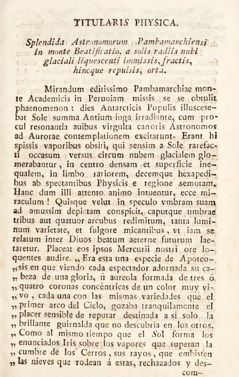 TITULARIS PHYSICA, Splendida Astronomorum ^Vamhamavchiensi in monte Beatijkatio. a solis radiis nubi glaciali liquescenti immissis^ fractis^ hincque repulsis^ orta. Mirandum editissimo Pambamarchiae mon- te Academicis in Peruuiam missis se se obtulit phaenomenon : dies Antarcticis Populis illuscese- bat Sole summa Antium iuga irradiante, com pro- cul resonantia auibus virgulta canoiis Astronomos ad Aurorae contemplationem excitarunt- Erant hi spissis vaporibus obsiti, qui sensim a Sole rarefac-^ ti occasum . versus circum nubem glacialem glo- merabantur , in centro densam et superficie ine- qualem,, in limbo rariorem, decemque hexapedi- bus ab spectantibus Physicis e regione -semotam* Hanc dum illi attento animo intuentur, ecce mi- raculum ! Quisque velui in speculo vmbram suam ad amussim depictam conspicit, caputque umbrae tribus aut quatuor arcubus redimitum, tanta lumi- num varietate, et fulgore micantibus, vt iam se relatum inter Diuos beatum aeterne futurum lae- taretur. Placeat eos ipsos Mercurii nostri ore lo- quentes audire. „ Era esia una especie de Apoteo- sis en que viendo cada espectador adornada su ca- „ beza de una gloria, li aureola formada de tres 6. ,, quatro coronas concentricas de un color muy vi-- ,, vo , cada una con las mismas variedaJes que el „ primer areo dei Cielo, gozaba tranquilamente el ,, placer sensible de repurar desiinada a si solo Ia ,, brillante guirnalda que no descubria en los otros. ,, Como^ al mismo tiempo que el forma ios ,, enunciados Iris sobre los vapores que superan Ia ,, cumbre de los Cerros , sus rayos , que embisren las nieves que roJean a estas, rechazados y des- com-